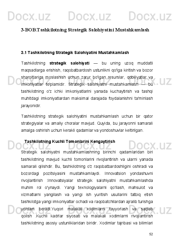 3-BOB.Tashkilotning Strategik Salohiyatini Mustahkamlash
3.1 Tashkilotning Strategik Salohiyatini Mustahkamlash
Tashkilotning   strategik   salohiyati   —   bu   uning   uzoq   muddatli
maqsadlarga erishish, raqobatbardosh ustunlikni qo'lga kiritish va bozor
sharoitlariga   moslashish   uchun   zarur   bo'lgan   resurslar,   qobiliyatlar   va
imkoniyatlar   to'plamidir.   Strategik   salohiyatni   mustahkamlash   —   bu
tashkilotning   o'z   ichki   imkoniyatlarini   yanada   kuchaytirish   va   tashqi
muhitdagi   imkoniyatlardan   maksimal   darajada   foydalanishni   ta'minlash
jarayonidir.
Tashkilotning   strategik   salohiyatini   mustahkamlash   uchun   bir   qator
strategiyalar   va   amaliy   choralar   mavjud.   Quyida,   bu   jarayonni   samarali
amalga oshirish uchun kerakli qadamlar va yondoshuvlar keltirilgan.
   Tashkilotning Kuchli Tomonlarini Kengaytirish
Strategik   salohiyatni   mustahkamlashning   birinchi   qadamlaridan   biri
tashkilotning   mavjud   kuchli   tomonlarini   rivojlantirish   va   ularni   yanada
samarali   qilishdir.   Bu,   tashkilotning   o'z   raqobatbardoshligini   oshiradi   va
bozordagi   pozitsiyasini   mustahkamlaydi.   Innovatsion   yondashuvni
rivojlantirish   :Innovatsiyalar   strategik   salohiyatni   mustahkamlashda
muhim   rol   o'ynaydi.   Yangi   texnologiyalarni   qo'llash,   mahsulot   va
xizmatlarni   yangilash   va   yangi   ish   yuritish   usullarini   tatbiq   etish
tashkilotga yangi imkoniyatlar ochadi va raqobatchilardan ajralib turishga
yordam   beradi. Yuqori   malakali   xodimlarni   tayyorlash   va   saqlab
qolish   .Kuchli   kadrlar   siyosati   va   malakali   xodimlarni   rivojlantirish
tashkilotning   asosiy   ustunliklaridan   biridir.   Xodimlar   tajribasi   va   bilimlari
52 