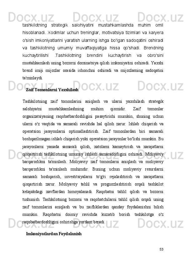 tashkilotning   strategik   salohiyatini   mustahkamlashda   muhim   omil
hisoblanadi.   Xodimlar   uchun   treninglar,   motivatsiya   tizimlari   va   karyera
o'sish  imkoniyatlarini  yaratish  ularning  ishga  bo'lgan  sadoqatini  oshiradi
va   tashkilotning   umumiy   muvaffaqiyatiga   hissa   qo'shadi.   Brendning
kuchaytirilishi   .Tashkilotning   brendini   kuchaytirish   va   obro'sini
mustahkamlash uning bozorni dominatsiya qilish imkoniyatini oshiradi. Yaxshi
brend   imiji   mijozlar   orasida   ishonchni   oshiradi   va   mijozlarning   sadoqatini
ta'minlaydi.
   Zaif Tomonlarni Yaxshilash
Tashkilotning   zaif   tomonlarini   aniqlash   va   ularni   yaxshilash   strategik
salohiyatni   mustahkamlashning   muhim   qismidir.   Zaif   tomonlar
organizatsiyaning   raqobatbardoshligini   pasaytirishi   mumkin,   shuning   uchun
ularni   o'z   vaqtida   va   samarali   ravishda   hal   qilish   zarur.   Ishlab   chiqarish   va
operatsion   jarayonlarni   optimallashtirish .   Zaif   tomonlardan   biri   samarali
boshqarilmagan ishlab chiqarish yoki operatsion jarayonlar bo'lishi mumkin. Bu
jarayonlarni   yanada   samarali   qilish,   xatolarni   kamaytirish   va   xarajatlarni
qisqartirish   tashkilotning   umumiy   ishlash   samaradorligini   oshiradi.   Moliyaviy
barqarorlikni   ta'minlash .   Moliyaviy   zaif   tomonlarni   aniqlash   va   moliyaviy
barqarorlikni   ta'minlash   muhimdir.   Buning   uchun   moliyaviy   resurslarni
samarali   boshqarish,   investitsiyalarni   to'g'ri   rejalashtirish   va   xarajatlarni
qisqartirish   zarur.   Moliyaviy   tahlil   va   prognozlashtirish   orqali   tashkilot
kelajakdagi   xavflardan   himoyalanadi.   Raqobatni   tahlil   qilish   va   bozorni
tushunish .   Tashkilotning   bozorni   va   raqobatchilarni   tahlil   qilish   orqali   uning
zaif   tomonlarini   aniqlash   va   bu   zaifliklardan   qanday   foydalanishni   bilish
mumkin.   Raqobatni   doimiy   ravishda   kuzatib   borish   tashkilotga   o'z
raqobatbardoshligini oshirishga yordam beradi.
   Imkoniyatlardan Foydalanish
53 