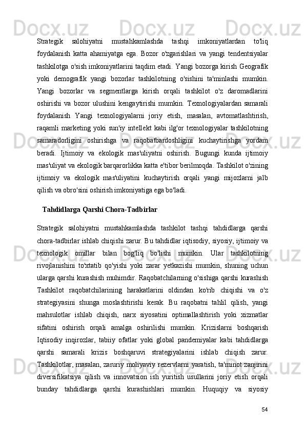 Strategik   salohiyatni   mustahkamlashda   tashqi   imkoniyatlardan   to'liq
foydalanish   katta   ahamiyatga   ega.   Bozor   o'zgarishlari   va   yangi   tendentsiyalar
tashkilotga o'sish imkoniyatlarini taqdim etadi.   Yangi bozorga kirish   Geografik
yoki   demografik   yangi   bozorlar   tashkilotning   o'sishini   ta'minlashi   mumkin.
Yangi   bozorlar   va   segmentlarga   kirish   orqali   tashkilot   o'z   daromadlarini
oshirishi   va   bozor   ulushini   kengaytirishi   mumkin.   Texnologiyalardan   samarali
foydalanish   Yangi   texnologiyalarni   joriy   etish,   masalan,   avtomatlashtirish,
raqamli   marketing   yoki   sun'iy   intellekt   kabi   ilg'or   texnologiyalar   tashkilotning
samaradorligini   oshirishga   va   raqobatbardoshligini   kuchaytirishga   yordam
beradi.   Ijtimoiy   va   ekologik   mas'uliyatni   oshirish .   Bugungi   kunda   ijtimoiy
mas'uliyat va ekologik barqarorlikka katta e'tibor berilmoqda. Tashkilot o'zining
ijtimoiy   va   ekologik   mas'uliyatini   kuchaytirish   orqali   yangi   mijozlarni   jalb
qilish va obro'sini oshirish imkoniyatiga ega bo'ladi.
   Tahdidlarga Qarshi Chora-Tadbirlar
Strategik   salohiyatni   mustahkamlashda   tashkilot   tashqi   tahdidlarga   qarshi
chora-tadbirlar ishlab chiqishi zarur. Bu tahdidlar iqtisodiy, siyosiy, ijtimoiy va
texnologik   omillar   bilan   bog'liq   bo'lishi   mumkin.   Ular   tashkilotning
rivojlanishini   to'xtatib   qo'yishi   yoki   zarar   yetkazishi   mumkin,   shuning   uchun
ularga qarshi kurashish muhimdir.  Raqobatchilarning o'sishiga qarshi kurashis h
Tashkilot   raqobatchilarining   harakatlarini   oldindan   ko'rib   chiqishi   va   o'z
strategiyasini   shunga   moslashtirishi   kerak.   Bu   raqobatni   tahlil   qilish,   yangi
mahsulotlar   ishlab   chiqish,   narx   siyosatini   optimallashtirish   yoki   xizmatlar
sifatini   oshirish   orqali   amalga   oshirilishi   mumkin.   Krizislarni   boshqarish
Iqtisodiy   inqirozlar,   tabiiy   ofatlar   yoki   global   pandemiyalar   kabi   tahdidlarga
qarshi   samarali   krizis   boshqaruvi   strategiyalarini   ishlab   chiqish   zarur.
Tashkilotlar, masalan, zaruriy moliyaviy rezervlarni yaratish, ta'minot  zanjirini
diversifikatsiya   qilish   va   innovatsion   ish   yuritish   usullarini   joriy   etish   orqali
bunday   tahdidlarga   qarshi   kurashishlari   mumkin.   Huquqiy   va   siyosiy
54 