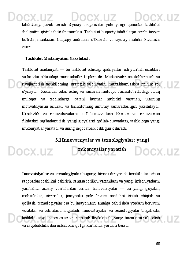 tahdidlarga   javob   beris h   Siyosiy   o'zgarishlar   yoki   yangi   qonunlar   tashkilot
faoliyatini qiyinlashtirishi mumkin. Tashkilot huquqiy tahdidlarga qarshi tayyor
bo'lishi,   muntazam   huquqiy   auditlarni   o'tkazishi   va   siyosiy   muhitni   kuzatishi
zarur.
   Tashkilot Madaniyatini Yaxshilash
Tashkilot  madaniyati — bu tashkilot ichidagi qadriyatlar, ish yuritish uslublari
va kadrlar o'rtasidagi munosabatlar to'plamidir. Madaniyatni mustahkamlash va
rivojlantirish   tashkilotning   strategik   salohiyatini   mustahkamlashda   muhim   rol
o'ynaydi.     Xodimlar   bilan   ochiq   va   samarali   muloqot   Tashkilot   ichidagi   ochiq
muloqot   va   xodimlarga   qarshi   hurmat   muhitini   yaratish,   ularning
motivatsiyasini   oshiradi   va   tashkilotning   umumiy   samaradorligini   yaxshilaydi.
Kreativlik   va   innovatsiyalarni   qo'llab-quvvatlash   Kreativ   va   innovatsion
fikrlashni rag'batlantirish, yangi g'oyalarni qo'llab-quvvatlash, tashkilotga yangi
imkoniyatlar yaratadi va uning raqobatbardoshligini oshiradi.
3.1Innovatsiyalar va texnologiyalar: yangi
imkoniyatlar yaratish
Innovatsiyalar  va  texnologiyalar  bugungi biznes dunyosida tashkilotlar uchun
raqobatbardoshlikni oshirish, samaradorlikni yaxshilash va yangi imkoniyatlarni
yaratishda   asosiy   vositalardan   biridir.   Innovatsiyalar   —   bu   yangi   g'oyalar,
mahsulotlar,   xizmatlar,   jarayonlar   yoki   biznes   modelini   ishlab   chiqish   va
qo'llash, texnologiyalar esa bu jarayonlarni amalga oshirishda yordam beruvchi
vositalar   va   bilimlarni   anglatadi.   Innovatsiyalar   va   texnologiyalar   birgalikda,
tashkilotlarga o'z resurslaridan samarali foydalanish, yangi bozorlarni zabt etish
va raqobatchilardan ustunlikni qo'lga kiritishda yordam beradi.
55 