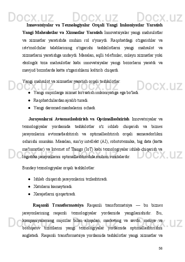     Innovatsiyalar   va   Texnologiyalar   Orqali   Yangi   Imkoniyatlar   Yaratish
Yangi   Mahsulotlar   va   Xizmatlar   Yaratish   Innovatsiyalar   yangi   mahsulotlar
va   xizmatlar   yaratishda   muhim   rol   o'ynaydi.   Raqobatdagi   o'zgarishlar   va
iste'molchilar   talablarining   o'zgarishi   tashkilotlarni   yangi   mahsulot   va
xizmatlarni yaratishga undaydi. Masalan, aqlli telefonlar, onlayn xizmatlar yoki
ekologik   toza   mahsulotlar   kabi   innovatsiyalar   yangi   bozorlarni   yaratdi   va
mavjud bozorlarda katta o'zgarishlarni keltirib chiqardi.
Yangi mahsulot va xizmatlar yaratish orqali tashkilotlar:
● Yangi mijozlarga xizmat ko'rsatish imkoniyatiga ega bo'ladi.
● Raqobatchilardan ajralib turadi.
● Yangi daromad manbalarini ochadi.
      Jarayonlarni   Avtomatlashtirish   va   Optimallashtirish   Innovatsiyalar   va
texnologiyalar   yordamida   tashkilotlar   o'z   ishlab   chiqarish   va   biznes
jarayonlarini   avtomatlashtirish   va   optimallashtirish   orqali   samaradorlikni
oshirishi mumkin. Masalan, sun'iy intellekt (AI), robototexnika, big data (katta
ma'lumotlar) va Internet of Things (IoT) kabi texnologiyalar ishlab chiqarish va
logistika jarayonlarini optimallashtirishda muhim vositalardir.
Bunday texnologiyalar orqali tashkilotlar:
● Ishlab chiqarish jarayonlarini tezlashtiradi.
● Xatolarni kamaytiradi.
● Xarajatlarni qisqartiradi.
      Raqamli   Transformatsiya   Raqamli   transformatsiya   —   bu   biznes
jarayonlarining   raqamli   texnologiyalar   yordamida   yangilanishidir.   Bu,
kompaniyalarning   mijozlar   bilan   aloqalari,   marketing   va   savdo,   moliya   va
boshqaruv   tizimlarini   yangi   texnologiyalar   yordamida   optimallashtirishni
anglatadi.   Raqamli   transformatsiya   yordamida   tashkilotlar   yangi   xizmatlar   va
56 