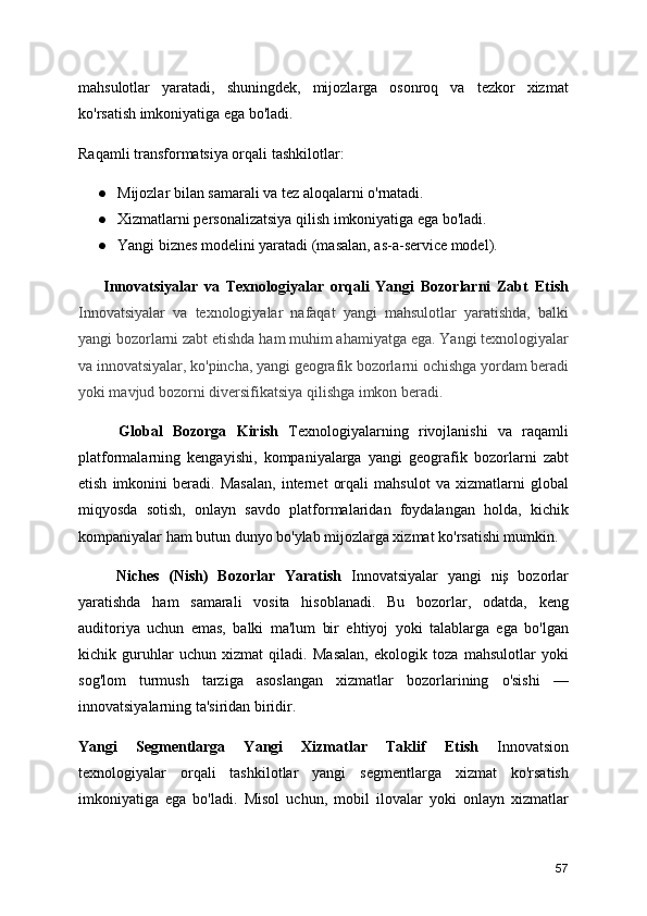 mahsulotlar   yaratadi,   shuningdek,   mijozlarga   osonroq   va   tezkor   xizmat
ko'rsatish imkoniyatiga ega bo'ladi.
Raqamli transformatsiya orqali tashkilotlar:
● Mijozlar bilan samarali va tez aloqalarni o'rnatadi.
● Xizmatlarni personalizatsiya qilish imkoniyatiga ega bo'ladi.
● Yangi biznes modelini yaratadi (masalan, as-a-service model).
        Innovatsiyalar   va   Texnologiyalar   orqali   Yangi   Bozorlarni   Zabt   Etish
Innovatsiyalar   va   texnologiyalar   nafaqat   yangi   mahsulotlar   yaratishda,   balki
yangi bozorlarni zabt etishda ham muhim ahamiyatga ega. Yangi texnologiyalar
va innovatsiyalar, ko'pincha, yangi geografik bozorlarni ochishga yordam beradi
yoki mavjud bozorni diversifikatsiya qilishga imkon beradi.
        Global   Bozorga   Kirish   Texnologiyalarning   rivojlanishi   va   raqamli
platformalarning   kengayishi,   kompaniyalarga   yangi   geografik   bozorlarni   zabt
etish   imkonini   beradi.   Masalan,   internet   orqali   mahsulot   va   xizmatlarni   global
miqyosda   sotish,   onlayn   savdo   platformalaridan   foydalangan   holda,   kichik
kompaniyalar ham butun dunyo bo'ylab mijozlarga xizmat ko'rsatishi mumkin. 
        Niches   (Nish)   Bozorlar   Yaratish   Innovatsiyalar   yangi   niş   bozorlar
yaratishda   ham   samarali   vosita   hisoblanadi.   Bu   bozorlar,   odatda,   keng
auditoriya   uchun   emas,   balki   ma'lum   bir   ehtiyoj   yoki   talablarga   ega   bo'lgan
kichik   guruhlar   uchun   xizmat   qiladi.   Masalan,   ekologik   toza   mahsulotlar   yoki
sog'lom   turmush   tarziga   asoslangan   xizmatlar   bozorlarining   o'sishi   —
innovatsiyalarning ta'siridan biridir.
Yangi   Segmentlarga   Yangi   Xizmatlar   Taklif   Etish   Innovatsion
texnologiyalar   orqali   tashkilotlar   yangi   segmentlarga   xizmat   ko'rsatish
imkoniyatiga   ega   bo'ladi.   Misol   uchun,   mobil   ilovalar   yoki   onlayn   xizmatlar
57 