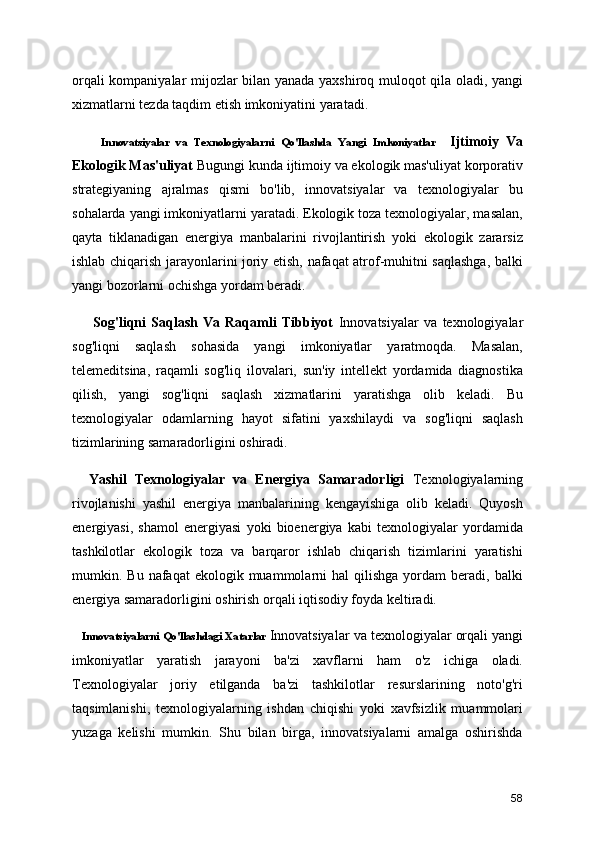 orqali kompaniyalar mijozlar bilan yanada yaxshiroq muloqot qila oladi, yangi
xizmatlarni tezda taqdim etish imkoniyatini yaratadi.
        Innovatsiyalar   va   Texnologiyalarn i   Qo'llashda   Yangi   Imkoniyatlar     Ijtimoiy   Va
Ekologik Mas'uliyat  Bugungi kunda ijtimoiy va ekologik mas'uliyat korporativ
strategiyaning   ajralmas   qismi   bo'lib,   innovatsiyalar   va   texnologiyalar   bu
sohalarda yangi imkoniyatlarni yaratadi. Ekologik toza texnologiyalar, masalan,
qayta   tiklanadigan   energiya   manbalarini   rivojlantirish   yoki   ekologik   zararsiz
ishlab chiqarish jarayonlarini joriy etish, nafaqat atrof-muhitni saqlashga, balki
yangi bozorlarni ochishga yordam beradi.
        Sog'liqni   Saqlash   Va   Raqamli   Tibbiyot   Innovatsiyalar   va   texnologiyalar
sog'liqni   saqlash   sohasida   yangi   imkoniyatlar   yaratmoqda.   Masalan,
telemeditsina,   raqamli   sog'liq   ilovalari,   sun'iy   intellekt   yordamida   diagnostika
qilish,   yangi   sog'liqni   saqlash   xizmatlarini   yaratishga   olib   keladi.   Bu
texnologiyalar   odamlarning   hayot   sifatini   yaxshilaydi   va   sog'liqni   saqlash
tizimlarining samaradorligini oshiradi.
    Yashil   Texnologiyalar   va   Energiya   Samaradorligi   Texnologiyalarning
rivojlanishi   yashil   energiya   manbalarining   kengayishiga   olib   keladi.   Quyosh
energiyasi,   shamol   energiyasi   yoki   bioenergiya   kabi   texnologiyalar   yordamida
tashkilotlar   ekologik   toza   va   barqaror   ishlab   chiqarish   tizimlarini   yaratishi
mumkin.  Bu  nafaqat   ekologik  muammolarni  hal   qilishga   yordam   beradi,  balki
energiya samaradorligini oshirish orqali iqtisodiy foyda keltiradi.  
      Innovatsiyalarni Qo'llashdagi Xatarlar   Innovatsiyalar va texnologiyalar orqali yangi
imkoniyatlar   yaratish   jarayoni   ba'zi   xavflarni   ham   o'z   ichiga   oladi.
Texnologiyalar   joriy   etilganda   ba'zi   tashkilotlar   resurslarining   noto'g'ri
taqsimlanishi,   texnologiyalarning   ishdan   chiqishi   yoki   xavfsizlik   muammolari
yuzaga   kelishi   mumkin.   Shu   bilan   birga,   innovatsiyalarni   amalga   oshirishda
58 