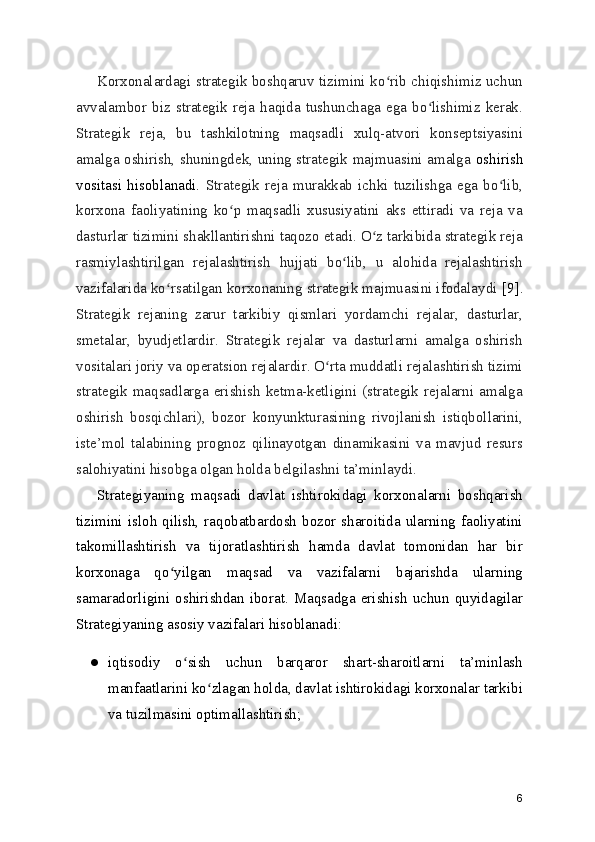 Korxonalardagi strategik boshqaruv tizimini ko rib chiqishimiz uchunʻ
avvalambor  biz  strategik   reja  haqida   tushunchaga   ega  bo lishimiz  kerak.	
ʻ
Strategik   reja,   bu   tashkilotning   maqsadli   xulq-atvori   konseptsiyasini
amalga oshirish, shuningdek, uning strategik majmuasini amalga   oshirish
vositasi   hisoblanadi.   Strategik   reja   murakkab   ichki   tuzilishga   ega   bo lib,	
ʻ
korxona   faoliyatining   ko p   maqsadli   xususiyatini   aks   ettiradi   va   reja   va	
ʻ
dasturlar tizimini shakllantirishni taqozo etadi. O z tarkibida strategik reja	
ʻ
rasmiylashtirilgan   rejalashtirish   hujjati   bo lib,   u   alohida   rejalashtirish	
ʻ
vazifalarida ko rsatilgan korxonaning strategik majmuasini ifodalaydi 	
ʻ [9].
Strategik   rejaning   zarur   tarkibiy   qismlari   yordamchi   rejalar,   dasturlar,
smetalar,   byudjetlardir.   Strategik   rejalar   va   dasturlarni   amalga   oshirish
vositalari joriy va operatsion rejalardir. O rta muddatli rejalashtirish tizimi	
ʻ
strategik  maqsadlarga erishish  ketma-ketligini  (strategik  rejalarni  amalga
oshirish   bosqichlari),   bozor   konyunkturasining   rivojlanish   istiqbollarini,
iste’mol   talabining   prognoz   qilinayotgan   dinamikasini   va   mavjud   resurs
salohiyatini hisobga olgan holda belgilashni ta’minlaydi.
Strategiyaning   maqsadi   davlat   ishtirokidagi   korxonalarni   boshqarish
tizimini  isloh qilish, raqobatbardosh bozor sharoitida ularning  faoliyatini
takomillashtirish   va   tijoratlashtirish   hamda   davlat   tomonidan   har   bir
korxonaga   qo yilgan   maqsad   va   vazifalarni   bajarishda   ularning	
ʻ
samaradorligini   oshirishdan   iborat.  Maqsadga  erishish  uchun  quyidagilar
Strategiyaning asosiy vazifalari hisoblanadi:
● iqtisodiy   o sish   uchun   barqaror   shart-sharoitlarni   ta’minlash	
ʻ
manfaatlarini ko zlagan holda, davlat ishtirokidagi korxonalar tarkibi	
ʻ
va tuzilmasini optimallashtirish;
6 