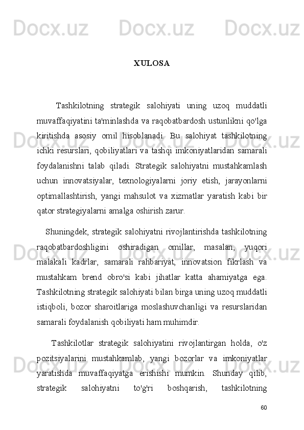 XULOSA
      Tashkilotning   strategik   salohiyati   uning   uzoq   muddatli
muvaffaqiyatini ta'minlashda va raqobatbardosh ustunlikni qo'lga
kiritishda   asosiy   omil   hisoblanadi.   Bu   salohiyat   tashkilotning
ichki  resurslari,   qobiliyatlari  va  tashqi   imkoniyatlaridan  samarali
foydalanishni   talab   qiladi.   Strategik   salohiyatni   mustahkamlash
uchun   innovatsiyalar,   texnologiyalarni   joriy   etish,   jarayonlarni
optimallashtirish,   yangi   mahsulot   va   xizmatlar   yaratish   kabi   bir
qator strategiyalarni amalga oshirish zarur.
     Shuningdek, strategik salohiyatni  rivojlantirishda tashkilotning
raqobatbardoshligini   oshiradigan   omillar,   masalan,   yuqori
malakali   kadrlar,   samarali   rahbariyat,   innovatsion   fikrlash   va
mustahkam   brend   obro'si   kabi   jihatlar   katta   ahamiyatga   ega.
Tashkilotning strategik salohiyati bilan birga uning uzoq muddatli
istiqboli,   bozor   sharoitlariga   moslashuvchanligi   va   resurslaridan
samarali foydalanish qobiliyati ham muhimdir.
      Tashkilotlar   strategik   salohiyatini   rivojlantirgan   holda,   o'z
pozitsiyalarini   mustahkamlab,   yangi   bozorlar   va   imkoniyatlar
yaratishda   muvaffaqiyatga   erishishi   mumkin.   Shunday   qilib,
strategik   salohiyatni   to'g'ri   boshqarish,   tashkilotning
60 