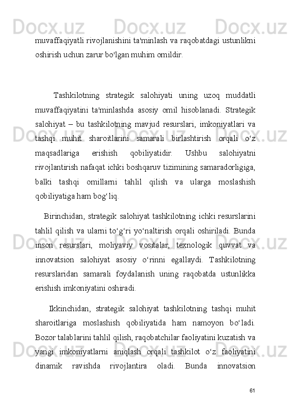 muvaffaqiyatli rivojlanishini ta'minlash va raqobatdagi ustunlikni
oshirish uchun zarur bo'lgan muhim omildir.
      Tashkilotning   strategik   salohiyati   uning   uzoq   muddatli
muvaffaqiyatini   ta'minlashda   asosiy   omil   hisoblanadi.   Strategik
salohiyat   –   bu   tashkilotning   mavjud   resurslari,   imkoniyatlari   va
tashqi   muhit   sharoitlarini   samarali   birlashtirish   orqali   o‘z
maqsadlariga   erishish   qobiliyatidir.   Ushbu   salohiyatni
rivojlantirish nafaqat ichki boshqaruv tizimining samaradorligiga,
balki   tashqi   omillarni   tahlil   qilish   va   ularga   moslashish
qobiliyatiga ham bog‘liq.
     Birinchidan,  strategik  salohiyat  tashkilotning  ichki  resurslarini
tahlil   qilish  va  ularni  to‘g‘ri   yo‘naltirish  orqali  oshiriladi.  Bunda
inson   resurslari,   moliyaviy   vositalar,   texnologik   quvvat   va
innovatsion   salohiyat   asosiy   o‘rinni   egallaydi.   Tashkilotning
resurslaridan   samarali   foydalanish   uning   raqobatda   ustunlikka
erishish imkoniyatini oshiradi.
      Ikkinchidan,   strategik   salohiyat   tashkilotning   tashqi   muhit
sharoitlariga   moslashish   qobiliyatida   ham   namoyon   bo‘ladi.
Bozor talablarini tahlil qilish, raqobatchilar faoliyatini kuzatish va
yangi   imkoniyatlarni   aniqlash   orqali   tashkilot   o‘z   faoliyatini
dinamik   ravishda   rivojlantira   oladi.   Bunda   innovatsion
61 