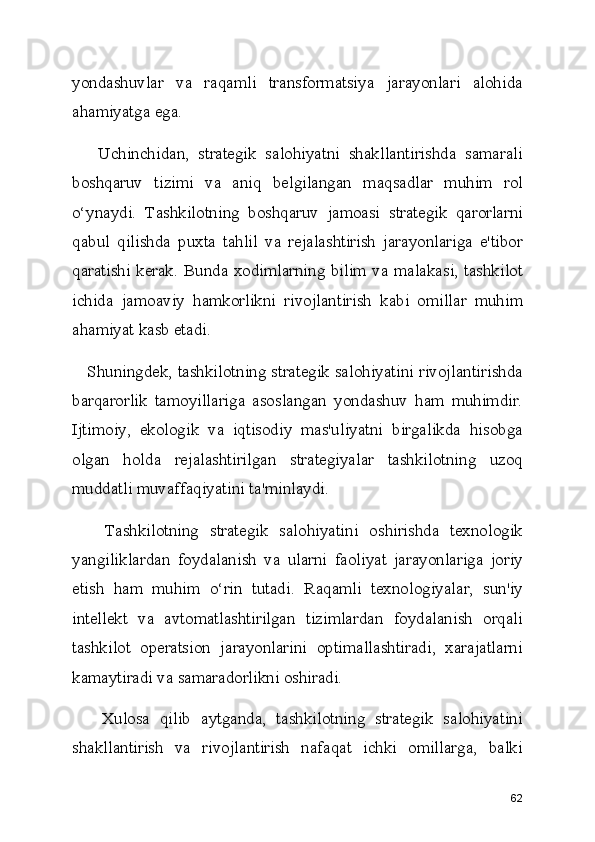 yondashuvlar   va   raqamli   transformatsiya   jarayonlari   alohida
ahamiyatga ega.
      Uchinchidan,   strategik   salohiyatni   shakllantirishda   samarali
boshqaruv   tizimi   va   aniq   belgilangan   maqsadlar   muhim   rol
o‘ynaydi.   Tashkilotning   boshqaruv   jamoasi   strategik   qarorlarni
qabul   qilishda   puxta   tahlil   va   rejalashtirish   jarayonlariga   e'tibor
qaratishi kerak. Bunda xodimlarning bilim va malakasi, tashkilot
ichida   jamoaviy   hamkorlikni   rivojlantirish   kabi   omillar   muhim
ahamiyat kasb etadi.
    Shuningdek, tashkilotning strategik salohiyatini rivojlantirishda
barqarorlik   tamoyillariga   asoslangan   yondashuv   ham   muhimdir.
Ijtimoiy,   ekologik   va   iqtisodiy   mas'uliyatni   birgalikda   hisobga
olgan   holda   rejalashtirilgan   strategiyalar   tashkilotning   uzoq
muddatli muvaffaqiyatini ta'minlaydi.
      Tashkilotning   strategik   salohiyatini   oshirishda   texnologik
yangiliklardan   foydalanish   va   ularni   faoliyat   jarayonlariga   joriy
etish   ham   muhim   o‘rin   tutadi.   Raqamli   texnologiyalar,   sun'iy
intellekt   va   avtomatlashtirilgan   tizimlardan   foydalanish   orqali
tashkilot   operatsion   jarayonlarini   optimallashtiradi,   xarajatlarni
kamaytiradi va samaradorlikni oshiradi.
      Xulosa   qilib   aytganda,   tashkilotning   strategik   salohiyatini
shakllantirish   va   rivojlantirish   nafaqat   ichki   omillarga,   balki
62 