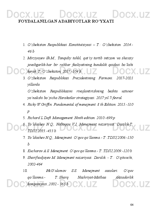 FOYDALANILGAN ADABIYOTLAR RO’YXATI
1. O‘zbekiston   Respublikasi   Konstitutsiyasi   –   T.:   O‘zbekiston.   2014.-
46 b
2. Mirziyoyev   Sh.M.,   Tanqidiy   tahlil,   qat’iy   tartib   intizom   va   shaxsiy
javobgarlik-har   bir   rahbar   faoliyatining   kundalik   qoidasi   bo‘lishi
kerak. T: O‘zbekiston, 2017.-104 b
3. O‘zbekiston   Respublikasi   Prezidentining   Farmoni.   2017-2021
yillarda
O‘zbekiston   Respublikasini   rivojlantirishning   beshta   ustuvor
yo‘nalishi bo‘yicha Harakatlar strategiyasi. 2017 yil 7-fevral.
4. Ricky W.Griffin. Fundamental of menejment. 8 th Edition. 2015.-510
p
5. Richard L.Daft. Management. Ninth edition. 2010.-699 p
6. Yo‘ldoshev   N.Q.,   Naboqov   V.I.   Menejment   nazariyasi.   Darslik-T:
TDIU,2013.-433 b
7. Yo‘ldoshev N.Q., Menejment. O‘quv qo‘llanma.- T:.TDIU,2006.-150
b 
8. Kucharov A.S. Menejment. O‘quv qo‘llanma.- T:.TDIU,2009.-120 b
9. Sharifxodjayev M. Menejment nazariyasi. Darslik. - T.: O‘qituvchi,
2002-464 
10. 10. G‘ulomov   S.S.   Menejment   asoslari.   O‘quv
qo‘llanma.-   T:.Sharq   Nashriyot-Matbaa   Aksiadorlik
kompaniyasi ,2002.- 365 b
64 