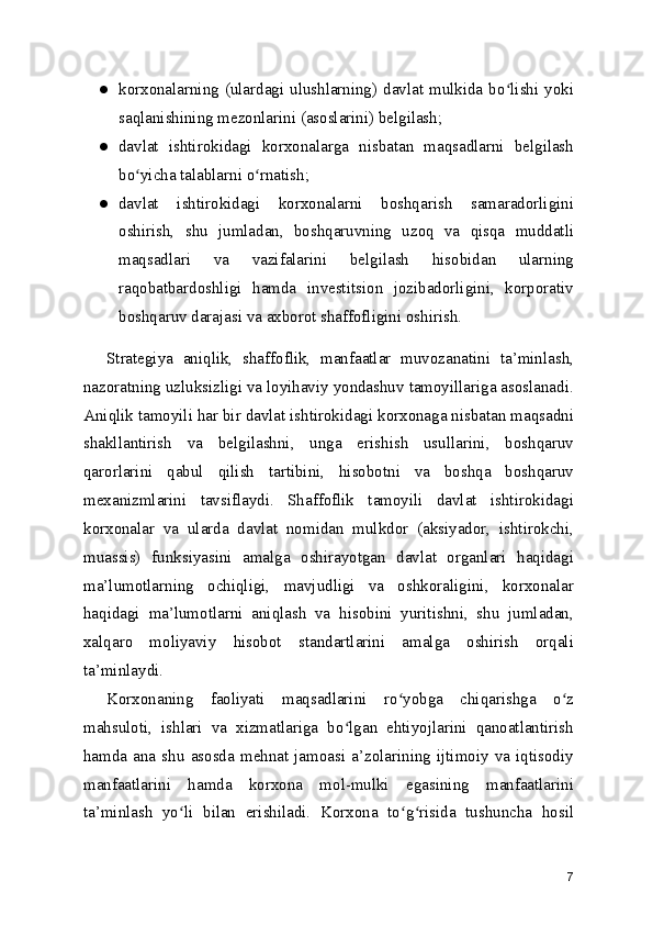 ● korxonalarning (ulardagi ulushlarning) davlat mulkida bo lishi yokiʻ
saqlanishining mezonlarini (asoslarini) belgilash;
● davlat   ishtirokidagi   korxonalarga   nisbatan   maqsadlarni   belgilash
bo yicha talablarni o rnatish;	
ʻ ʻ
● davlat   ishtirokidagi   korxonalarni   boshqarish   samaradorligini
oshirish,   shu   jumladan,   boshqaruvning   uzoq   va   qisqa   muddatli
maqsadlari   va   vazifalarini   belgilash   hisobidan   ularning
raqobatbardoshligi   hamda   investitsion   jozibadorligini,   korporativ
boshqaruv darajasi va axborot shaffofligini oshirish.
Strategiya   aniqlik,   shaffoflik,   manfaatlar   muvozanatini   ta’minlash,
nazoratning uzluksizligi va loyihaviy yondashuv tamoyillariga asoslanadi.
Aniqlik tamoyili har bir davlat ishtirokidagi korxonaga nisbatan maqsadni
shakllantirish   va   belgilashni,   unga   erishish   usullarini,   boshqaruv
qarorlarini   qabul   qilish   tartibini,   hisobotni   va   boshqa   boshqaruv
mexanizmlarini   tavsiflaydi.   Shaffoflik   tamoyili   davlat   ishtirokidagi
korxonalar   va   ularda   davlat   nomidan   mulkdor   (aksiyador,   ishtirokchi,
muassis)   funksiyasini   amalga   oshirayotgan   davlat   organlari   haqidagi
ma’lumotlarning   ochiqligi,   mavjudligi   va   oshkoraligini,   korxonalar
haqidagi   ma’lumotlarni   aniqlash   va   hisobini   yuritishni,   shu   jumladan,
xalqaro   moliyaviy   hisobot   standartlarini   amalga   oshirish   orqali
ta’minlaydi.
Korxonaning   faoliyati   maqsadlarini   ro yobga   chiqarishga   o z	
ʻ ʻ
mahsuloti,   ishlari   va   xizmatlariga   bo lgan   ehtiyojlarini   qanoatlantirish	
ʻ
hamda  ana   shu   asosda   mehnat   jamoasi   a’zolarining  ijtimoiy   va   iqtisodiy
manfaatlarini   hamda   korxona   mol-mulki   egasining   manfaatlarini
ta’minlash   yo li   bilan   erishiladi.   Korxona   to g risida   tushuncha   hosil	
ʻ ʻ ʻ
7 