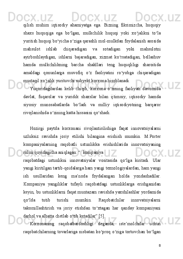 qilish   muhim   iqtisodiy   ahamiyatga   ega.   Bizning   fikrimizcha,   huquqiy
shaxs   huquqiga   ega   bo lgan,   mulkchilik   huquqi   yoki   xo jalikni   to laʻ ʻ ʻ
yuritish huquqi bo yicha o ziga qarashli mol-mulkdan foydalanish asosida	
ʻ ʻ
mahsulot   ishlab   chiqaradigan   va   sotadigan   yoki   mahsulotni
ayirboshlaydigan,   ishlarni   bajaradigan,   xizmat   ko rsatadigan,   bellashuv	
ʻ
hamda   mulkchilikning   barcha   shakllari   teng   huquqliligi   sharoitida
amaldagi   qonunlarga   muvofiq   o z   faoliyatini   ro yobga   chiqaradigan	
ʻ ʻ
mustaqil xo jalik yurituvchi subyekt korxona hisoblanadi.	
ʻ
Yuqoridagilardan   kelib   chiqib,   korxona   o zining   faoliyati   davomida	
ʻ
davlat,   fuqarolar   va   yuridik   shaxslar   bilan   ijtimoiy,   iqtisodiy   hamda
siyosiy   munosabatlarda   bo ladi   va   milliy   iqtisodiyotning   barqaror	
ʻ
rivojlanishida o zining katta hissasini qo shadi. 	
ʻ ʻ
Hozirgi   paytda   korxonani   rivojlantirilishiga   faqat   innovatsiyalarni
uzluksiz   ravishda   joriy   etilishi   bilangina   erishish   mumkin.   M.Porter
kompaniyalarning   raqobatli   ustunlikka   erishishlarida   innovatsiyaning
rolini quyidagicha aniqlagan: “  kompaniya
raqobatdagi   ustunlikni   innovatsiyalar   vositasida   qo lga   kiritadi.   Ular	
ʻ
yangi kiritilgan tartib-qoidalarga ham yangi texnologiyalardan, ham yangi
ish   usullaridan   keng   ma’noda   foydalangan   holda   yondashadilar.
Kompaniya   yangiliklar   tufayli   raqobatdagi   ustunliklarga   erishganidan
keyin, bu ustunliklarni faqat muntazam ravishda yaxshilashlar yordamida
qo lda   tutib   turishi   mumkin.   Raqobatchilar   innovatsiyalarni	
ʻ
takomillashtirish   va   joriy   etishdan   to xtagan   har   qanday   kompaniyani	
ʻ
darhol va albatta chetlab o tib ketadilar” [5].	
ʻ
Korxonaning   raqobatbardoshligi   deganda,   iste’molchilar   uchun
raqobatchilarning tovarlariga nisbatan  ko proq  o ziga tortuvchan bo lgan	
ʻ ʻ ʻ
8 