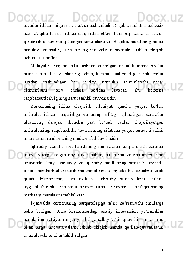 tovarlar ishlab chiqarish va sotish tushuniladi. Raqobat muhitini uzluksiz
nazorat   qilib   turish   –ishlab   chiqarishni   ehtiyojlarni   eng   samarali   usulda
qondirish uchun mo ljallangan zarur shartidir. Raqobat muhitining holatiʻ
haqidagi   xulosalar,   korxonaning   innovatsion   siyosatini   ishlab   chiqish
uchun asos bo ladi.	
ʻ
Mohiyatan,   raqobatchilar   ustidan   erishilgan   ustunlik   innovatsiyalar
hisobidan   bo ladi   va   shuning   uchun,   korxona   faoliyatidagi   raqobatchilar
ʻ
ustidan   erishiladigan   har   qanday   ustunlikni   ta’minlovchi   yangi
elementlarni   joriy   etishga   bo lgan   layoqat,   shu   korxona	
ʻ
raqobatbardoshligining zarur tashkil etuvchisidir.
Korxonaning   ishlab   chiqarish   salohiyati   qancha   yuqori   bo lsa,	
ʻ
mahsulot   ishlab   chiqarishga   va   uning   sifatiga   qilinadigan   xarajatlar
ulushining   darajasi   shuncha   past   bo ladi.   Ishlab   chiqarilayotgan	
ʻ
mahsulotning, raqobatchilar tovarlarining sifatidan yuqori turuvchi sifati,
innovatsion salohiyatning moddiy ifodalovchisidir.
Iqtisodiy   tizimlar   rivojlanishining   innovatsion   turiga   o tish   zarurati	
ʻ
tufayli   yuzaga   kelgan   obyektiv   sabablar,   butun   innovatsion-investitsion
jarayonda   ilmiy-texnikaviy   va   iqtisodiy   omillarning   samarali   ravishda
o zaro   hamkorlikda   ishlash   muammolarini   kompleks   hal   etilishini   talab	
ʻ
qiladi.   Fikrimizcha,   texnologik   va   iqtisodiy   salohiyatlarni   oqilona
uyg unlashtirish   innovatsion-investitsion   jarayonni   boshqarishning	
ʻ
markaziy masalasini tashkil etadi.
1-jadvalda   korxonaning   barqarorligiga   ta’sir   ko rsatuvchi   omillarga	
ʻ
baho   berilgan.   Unda   korxonalardagi   asosiy   innovatsion   yo nalishlar	
ʻ
hamda   innovatsiyalarni   joriy   qilishga   salbiy   ta’sir   qiluvchi   omillar,   shu
bilan   birga   innovatsiyalarni   ishlab   chiqish   hamda   qo llab-quvvatlashni	
ʻ
ta’minlovchi omillar tahlil etilgan.
9 