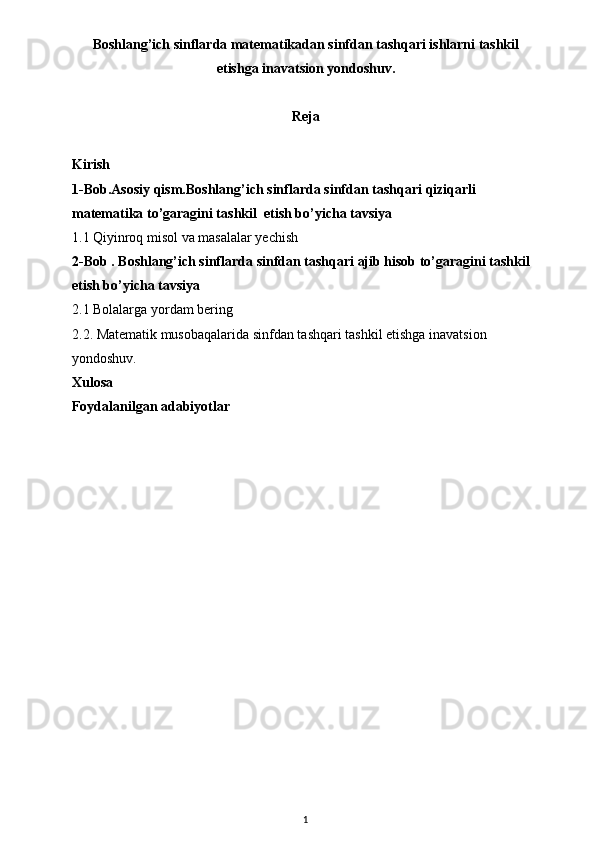 Boshlang’ich sinflarda matematikadan sinfdan tashqari ishlarni tashkil
etishga inavatsion yondoshuv . 
Reja
Kirish
1-Bob.Asosiy qism. Boshlang’ich sinflarda  sinfdan tashqari  qiziqarli 
matematika to’garagini tashkil  etish bo’yicha tavsiya
1.1 Qiyinroq misol va masalalar yechish
2-Bob . Boshlang’ich sinflarda sinfdan tashqari ajib hisob to’garagini tashkil 
etish bo’yicha tavsiya 
2.1 Bolalarga yordam bering
2.2.  Matematik musobaqalarida  sinfdan tashqari tashkil etishga inavatsion 
yondoshuv.
Xulosa
Foydalanilgan adabiyotlar
1 