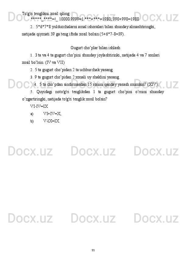 To'g'ri tenglikni xosil qiling:
*****_****=!_ 10000
- 9999=1 ***+***=1980; 990+990=1980
2. 5*6*7*8 yulduzchalarni amal ishoralari bilan shunday almashtiringki, 
natijada qiymati 39 ga teng ifoda xosil bolsin (5+6*7-8=39).
Gugurt cho’plar bilan ishlash
1. 3 ta va 4 ta gugurt cho’pini shunday joylashtirinki, natijada 4 va 7 sonlari 
xosil bo’lsin. (IV va VII)
2. 5 ta gugurt cho’pidan 2 ta uchburchak yasang.
3. 9 ta gugurt cho’pidan 2 xonali uy shaklini yasang.
4. 5 ta cho’pdan sindirmasdan 15 sonini qanday yasash mumkin?  (XIV).
5. Quyidagi   noto ' g ' ri   tenglikdan   1   ta   gugurt   cho ’ pini   o ’ rnini   shunday
o ’ zgartiringki ,  natijada   to ' g ' ri   tenglik   xosil   bolsin ?
VI-IV=IX
a) VI+IV=X;
b) V-lX=IX.
11 