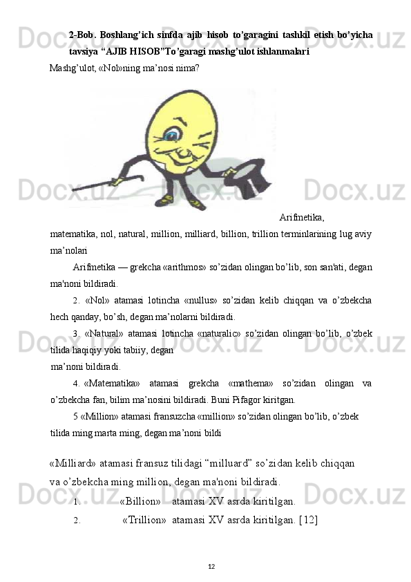 2- Bob .   Boshlang ’ ich   sinfda   ajib   hisob   to ’ garagini   tashkil   etish   bo ’ yicha
tavsiya  “ AJIB   HISOB ” To ’ garagi   mashg ’ ulot   ishlanmalari
Mashg’ulot, «Nol»ning ma’nosi nima?
Arifmetika,
matematika, nol, natural, million, milliard, billion, trillion terminlarining lug aviy
ma’nolari
Arifmetika — grekcha «arithmos» so’zidan olingan bo’lib, son san'ati, degan
ma'noni bildiradi.
2. «Nol»   atamasi   lotincha   «nullus»   so’zidan   kelib   chiqqan   va   o’zbekcha
hech qanday, bo’sh, degan ma’nolarni bildiradi.
3. «Natural»   atamasi   lotincha   «naturalic»   so’zidan   olingan   bo’lib,   o’zbek
tilida haqiqiy yoki tabiiy, degan
ma’noni bildiradi.
4. «Matematika»   atamasi   grekcha   «mathema»   so’zidan   olingan   va
o’zbekcha fan, bilim ma’nosini bildiradi. Buni   Pifagor   kiritgan .
5 «Million» atamasi fransuzcha «million» so’zidan olingan bo’lib, o’zbek 
tilida ming marta ming, degan ma’noni bildi 
«Milliard» atamasi fransuz tilidagi “milluard” so’zidan kelib chiqqan 
va o’zbekcha ming million, degan ma'noni bildiradi.
1. «Billion» atamasi XV asrda kiritilgan.
2. «Trillion» atamasi XV asrda kiritilgan.  [12]
12 