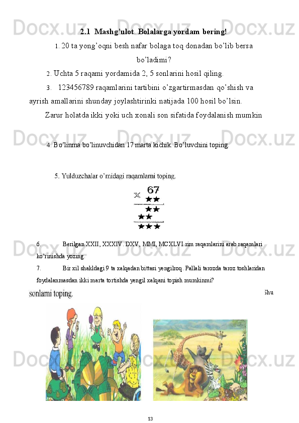 6. Berilgan XXII, XXXIV. DXV, MMI, MCXLVI rim raqamlarini arab raqamlari 
ko’rinishda yozing.
7. Bir xil shakldagi 9 ta xalqadan bittasi yengilroq. Pallali tarozda taroz toshlaridan 
foydalanmasdan ikki marta tortishda yengil xalqani topish mumkinmi?
8. To’rtta butun musbat sonlarning yig’indisi va ko’paytmasi 8ga teng.  Shu2.1  Mashg’ulot .  Bolalarga yordam bering!
1. 20 ta yong’oqni besh nafar bolaga toq donadan bo’lib bersa
bo’ladimi?
2. Uchta 5 raqami yordamida 2, 5 sonlarini hosil qiling.
3. 123456789 raqamlarini tartibini o’zgartirmasdan qo’shish va 
ayrish amallarini shunday joylashtirinki natijada 100 hosil bo’lsin.
Zarur holatda ikki yoki uch xonali son sifatida foydalanish mumkin  
4. Bo’linma bo’linuvchidan 17 marta kichik. Bo’luvchini toping.
13 