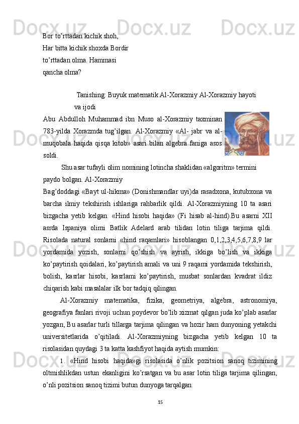 Bor to’rttadan kichik shoh, 
Har bitta kichik shoxda Bordir
to’rttadan olma. Hammasi 
qancha olma?
 Tanishing: Buyuk matematik Al-Xorazmiy Al-Xorazmiy hayoti 
va ijodi
Abu   Abdulloh   Muhammad   ibn   Muso   al-Xorazmiy   taxminan
783-yilda   Xorazmda   tug’ilgan.   Al-Xorazmiy   «Al-   jabr   va   al-
muqobala   haqida   qisqa   kitob»   asari   bilan   algebra   faniga   asos
soldi.
Shu asar tufayli olim nomining lotincha shaklidan «algoritm» termini 
paydo bolgan. Al-Xorazmiy
Bag’doddagi «Bayt  ul-hikma» (Donishmandlar uyi)da rasadxona, kutubxona va
barcha   ilmiy   tekshirish   ishlariga   rahbarlik   qildi.   Al-Xorazmiyning   10   ta   asari
bizgacha   yetib   kelgan.   «Hind   hisobi   haqida»   (Fi   hisab   al-hind).Bu   asarni   XII
asrda   Ispaniya   olimi   Batlik   Adelard   arab   tilidan   lotin   tiliga   tarjima   qildi.
Risolada   natural   sonlarni   «hind   raqamlari»   hisoblangan   0,1,2,3,4,5,6,7,8,9   lar
yordamida   yozish,   sonlarni   qo’shish   va   ayrish,   ikkiga   bo’lish   va   ikkiga
ko’paytirish qoidalari, ko’paytirish amali va uni 9 raqami yordamida tekshirish,
bolish,   kasrlar   hisobi,   kasrlami   ko’paytirish,   musbat   sonlardan   kvadrat   ildiz
chiqarish kabi masalalar ilk bor tadqiq qilingan.
Al-Xorazmiy   matematika,   fizika,   geometriya,   algebra,   astronomiya,
geografiya fanlari rivoji uchun poydevor bo’lib xizmat qilgan juda ko’plab asarlar
yozgan, Bu asarlar turli tillarga tarjima qilingan va hozir ham dunyoning yetakchi
universitetlarida   o’qitiladi.   Al-Xorazmiyning   bizgacha   yetib   kelgan   10   ta
risolasidan quydagi 3 ta katta kashfiyot haqida aytish mumkin:
1. «Hind   hisobi   haqida»gi   risolasida   o’nlik   pozitsion   sanoq   tizimining
oltmishlikdan   ustun   ekanligini   ko’rsatgan   va   bu   asar   lotin   tiliga   tarjima   qilingan,
o’nli pozitsion sanoq tizimi butun dunyoga tarqalgan.
15 