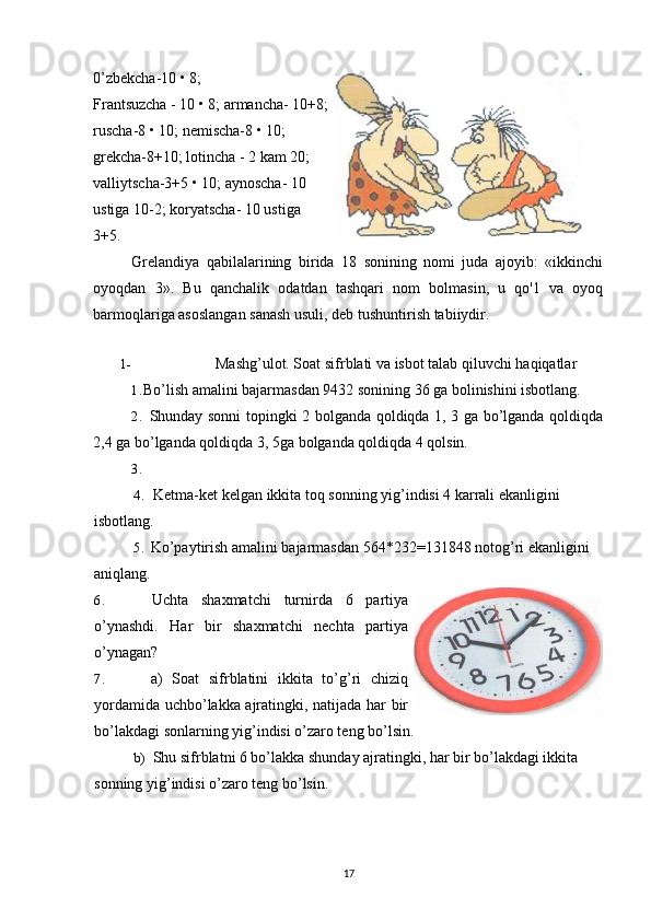 0’zbekcha-10 • 8;
Frantsuzcha - 10 • 8; armancha- 10+8;
ruscha-8 • 10; nemischa-8 • 10;
grekcha-8+10; lotincha - 2 kam 20;
valliytscha-3+5 • 10; aynoscha- 10
ustiga 10-2; koryatscha- 10 ustiga
3+5.
Grelandiya   qabilalarining   birida   18   sonining   nomi   juda   ajoyib:   «ikkinchi
oyoqdan   3».   Bu   qanchalik   odatdan   tashqari   nom   bolmasin,   u   qo'1   va   oyoq
barmoqlariga asoslangan sanash usuli, deb tushuntirish tabiiydir.
1- Mashg’ulot. Soat sifrblati va isbot talab qiluvchi haqiqatlar
1. Bo’lish amalini bajarmasdan 9432 sonining 36 ga bolinishini isbotlang.
2. Shunday sonni topingki 2 bolganda qoldiqda 1, 3 ga bo’lganda qoldiqda
2,4 ga bo’lganda qoldiqda 3, 5ga bolganda qoldiqda 4 qolsin.
3.
4. Ketma-ket kelgan ikkita toq sonning yig’indisi 4 karrali ekanligini 
isbotlang.
5. Ko’paytirish amalini bajarmasdan 564*232=131848 notog’ri ekanligini 
aniqlang.
6. Uchta   shaxmatchi   turnirda   6   partiya
o’ynashdi.   Har   bir   shaxmatchi   nechta   partiya
o’ynagan?
7. a)   Soat   sifrblatini   ikkita   to’g’ri   chiziq
yordamida uchbo’lakka ajratingki, natijada har bir
bo’lakdagi sonlarning yig’indisi o’zaro teng bo’lsin.
b) Shu sifrblatni 6 bo’lakka shunday ajratingki, har bir bo’lakdagi ikkita 
sonning yig’indisi o’zaro teng bo’lsin.
17 