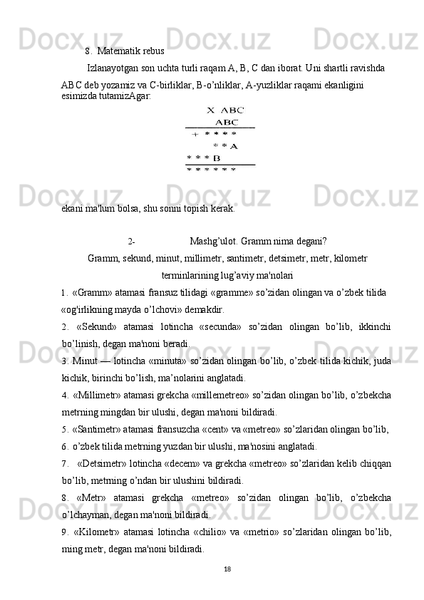 8. Matematik rebus
Izlanayotgan son uchta turli raqam A, B, C dan iborat. Uni shartli ravishda 
ABC deb yozamiz va C-birliklar, B-o’nliklar, A-yuzliklar raqami ekanligini
esimizda tutamizAgar:
ekani ma'lum bolsa, shu sonni topish kerak.
2- Mashg’ulot. Gramm nima degani?
Gramm, sekund, minut, millimetr, santimetr, detsimetr, metr, kilometr
terminlarining lug’aviy ma'nolari
1. «Gramm» atamasi fransuz tilidagi «gramme» so’zidan olingan va o’zbek tilida 
«og'irlikning mayda o’lchovi» demakdir.
2. «Sekund»   atamasi   lotincha   «secunda»   so’zidan   olingan   bo’lib,   ikkinchi
bo’linish, degan ma'noni beradi.
3. Minut — lotincha «minuta» so’zidan olingan bo’lib, o’zbek tilida kichik, juda
kichik, birinchi bo’lish, ma’nolarini anglatadi.
4. «Millimetr» atamasi grekcha «millemetreo» so’zidan olingan bo’lib, o’zbekcha
metrning mingdan bir ulushi, degan ma'noni bildiradi. 
5. «Santimetr» atamasi fransuzcha «cent» va «metreo» so’zlaridan olingan bo’lib, 
6. o’zbek tilida metrning yuzdan bir ulushi, ma'nosini anglatadi.
7. «Detsimetr» lotincha «decem» va grekcha «metreo» so’zlaridan kelib chiqqan
bo’lib, metrning o’ndan bir ulushini bildiradi.
8. «Metr»   atamasi   grekcha   «metreo»   so’zidan   olingan   bo’lib,   o’zbekcha
o’lchayman, degan ma'noni bildiradi.
9. «Kilometr»   atamasi   lotincha   «chilio»   va   «metrio»   so’zlaridan   olingan   bo’lib,
ming metr, degan ma'noni bildiradi.
18 