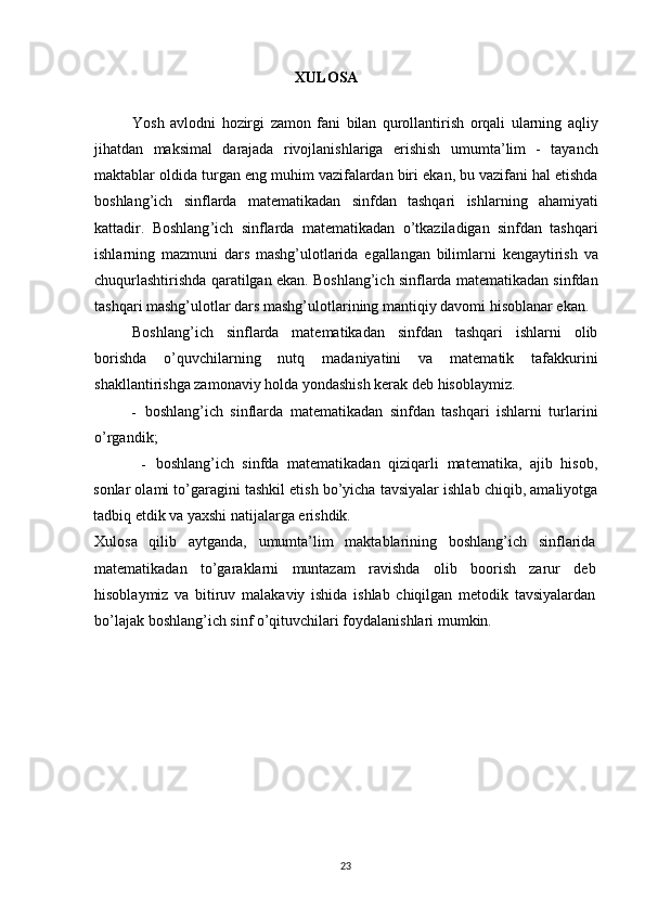 XULOSA
Yosh   avlodni   hozirgi   zamon   fani   bilan   qurollantirish   orqali   ularning   aqliy
jihatdan   maksimal   darajada   rivojlanishlariga   erishish   umumta ’ lim   -   tayanch
maktablar   oldida   turgan   eng   muhim   vazifalardan   biri   ekan ,  bu   vazifani   hal   etishda
boshlang ’ ich   sinflarda   matematikadan   sinfdan   tashqari   ishlarning   ahamiyati
kattadir .   Boshlang ’ ich   sinflarda   matematikadan   o ’ tkaziladigan   sinfdan   tashqari
ishlarning   mazmuni   dars   mashg ’ ulotlarida   egallangan   bilimlarni   kengaytirish   va
chuqurlashtirishda   qaratilgan   ekan .  Boshlang’ich sinflarda matematikadan sinfdan
tashqari mashg’ulotlar dars mashg’ulotlarining mantiqiy davomi hisoblanar ekan.
Boshlang’ich   sinflarda   matematikadan   sinfdan   tashqari   ishlarni   olib
borishda   o’quvchilarning   nutq   madaniyatini   va   matematik   tafakkurini
shakllantirishga zamonaviy holda yondashish kerak deb hisoblaymiz.
- boshlang’ich   sinflarda   matematikadan   sinfdan   tashqari   ishlarni   turlarini
o’rgandik;
- boshlang’ich   sinfda   matematikadan   qiziqarli   matematika,   ajib   hisob,
sonlar olami to’garagini tashkil etish bo’yicha tavsiyalar ishlab chiqib, amaliyotga
tadbiq etdik va yaxshi natijalarga erishdik.
Xulosa   qilib   aytganda,   umumta’lim   maktablarining   boshlang’ich   sinflarida
matematikadan   to’garaklarni   muntazam   ravishda   olib   boorish   zarur   deb
hisoblaymiz   va   bitiruv   malakaviy   ishida   ishlab   chiqilgan   metodik   tavsiyalardan
bo’lajak boshlang’ich sinf o’qituvchilari foydalanishlari mumkin.
23 