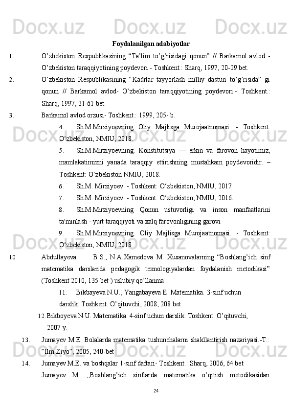 Foydalanilgan adabiyotlar
1. O’zbekiston   Respublikasining   “Ta’lim   to’g’risidagi   qonun”   //   Barkamol   avlod   -
O’zbekiston taraqqiyotining poydevori.- Toshkent.: Sharq, 1997, 20-29 bet.
2. O’zbekiston   Respublikasining   “Kadrlar   tayyorlash   milliy   dasturi   to’g’risida”   gi
qonun   //   Barkamol   avlod-   O’zbekiston   taraqqiyotining   poydevori.-   Toshkent.:
Sharq, 1997, 31-61 bet.
3. Barkamol avlod orzusi- Toshkent.: 1999, 205- b.
4. Sh.M.Mirziyoevning   Oliy   Majlisga   Murojaatnomasi.   -   Toshkent:
O‘zbekiston, NMIU, 2018. 
5. Sh.M.Mirziyoevning.   Konstitutsiya   —   erkin   va   farovon   hayotimiz,
mamlakatimizni   yanada   taraqqiy   ettirishning   mustahkam   poydevoridir.   –
Toshkent: O‘zbekiston NMIU, 2018.
6. Sh.M. Mirziyoev. - Toshkent: O‘zbekiston, NMIU, 2017
7. Sh.M. Mirziyoev. - Toshkent: O‘zbekiston, NMIU, 2016.
8. Sh.M.Mirziyoevning   Qonun   ustuvorligi   va   inson   manfaatlarini
ta'minlash - yurt taraqqiyoti va xalq farovonligining garovi.
9. Sh.M.Mirziyoevning.   Oliy   Majlisga   Murojaatnomasi.   -   Toshkent:
O‘zbekiston, NMIU, 2018
10. Abdullayeva B.S.,   N.A.Xamedova   M.   Xusanovalarning   “Boshlang’ich   sinf
matematika   darslarida   pedagogik   texnologiyalardan   foydalanish   metodikasi”
(Toshkent 2010, 135 bet ) uslubiy qo’llanma
11. Bikbayeva N.U., Yangabayeva E. Matematika. 3-sinf uchun 
darslik. Toshkent. O’qituvchi, 2008, 208   bet.
12. Bikboyeva N.U. Matematika. 4-sinf uchun darslik. Toshkent. O’qituvchi, 
2007 y.
13. Jumayev   M.E.   Bolalarda  matematika   tushunchalarni   shakllantirish   nazariyasi.-T.:
”Ilm-Ziyo”, 2005, 240-bet
14. Jumayev M.E. va boshqalar 1-sinf daftari- Toshkent.: Sharq, 2006, 64 bet.
Jumayev   M.   „Boshlang’ich   sinflarda   matematika   o’qitish   metodikasidan
24 