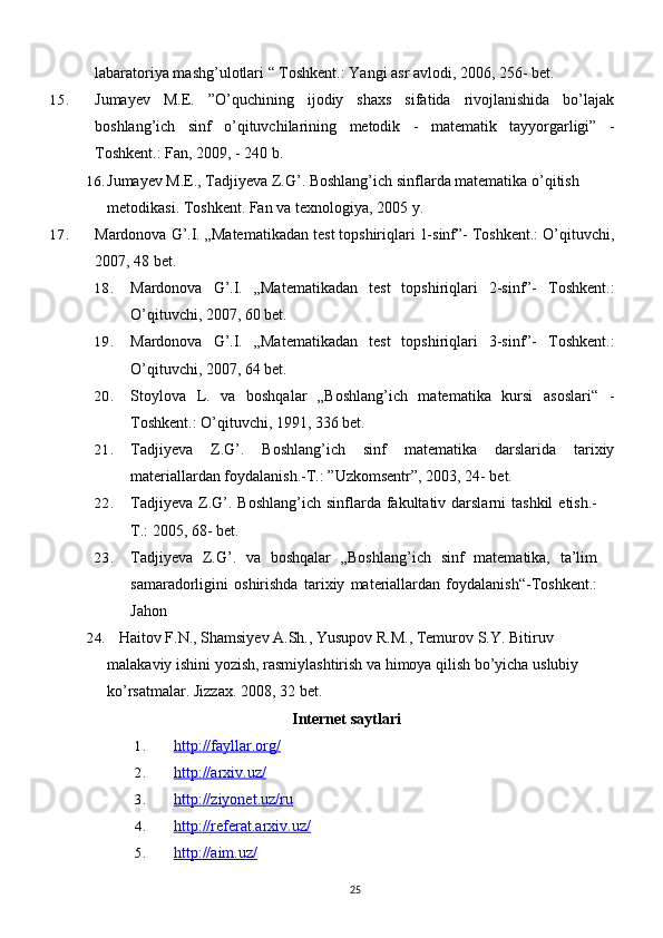 labaratoriya mashg’ulotlari “ Toshkent.: Yangi asr avlodi, 2006, 256- bet.
15. Jumayev   M.E.   ”O’quchining   ijodiy   shaxs   sifatida   rivojlanishida   bo’lajak
boshlang’ich   sinf   o’qituvchilarining   metodik   -   matematik   tayyorgarligi”   -
Toshkent.: Fan, 2009, - 240 b.
16. Jumayev M.E., Tadjiyeva Z.G’. Boshlang’ich sinflarda matematika o’qitish 
metodikasi. Toshkent. Fan va texnologiya, 2005   y.
17. Mardonova G’.I. „Matematikadan test topshiriqlari 1-sinf”- Toshkent.: O’qituvchi,
2007, 48 bet.
18. Mardonova   G’.I.   „Matematikadan   test   topshiriqlari   2-sinf”-   Toshkent.:
O’qituvchi, 2007, 60 bet.
19. Mardonova   G’.I.   „Matematikadan   test   topshiriqlari   3-sinf”-   Toshkent.:
O’qituvchi, 2007, 64 bet.
20. Stoylova   L.   va   boshqalar   „Boshlang’ich   matematika   kursi   asoslari“   -
Toshkent.: O’qituvchi, 1991, 336 bet.
21. Tadjiyeva   Z.G’.   Boshlang’ich   sinf   matematika   darslarida   tarixiy
materiallardan foydalanish.-T.: ”Uzkomsentr”, 2003, 24- bet.
22. Tadjiyeva  Z.G’.  Boshlang’ich  sinflarda fakultativ darslarni   tashkil   etish.-
T.: 2005, 68- bet.  
23. Tadjiyeva   Z.G’.   va   boshqalar   „Boshlang’ich   sinf   matematika,   ta’lim
samaradorligini   oshirishda   tarixiy   materiallardan   foydalanish“-Toshkent.:
Jahon
24.    Haitov F.N., Shamsiyev A.Sh., Yusupov R.M., Temurov S.Y. Bitiruv 
malakaviy ishini yozish, rasmiylashtirish va himoya qilish bo’yicha uslubiy 
ko’rsatmalar. Jizzax. 2008, 32   bet.
Internet saytlari
1. http://fayllar.org/   
2. http://arxiv.uz/   
3. http://ziyonet.uz/ru   
4. http://referat.arxiv.uz/   
5. http://aim.uz/   
25 