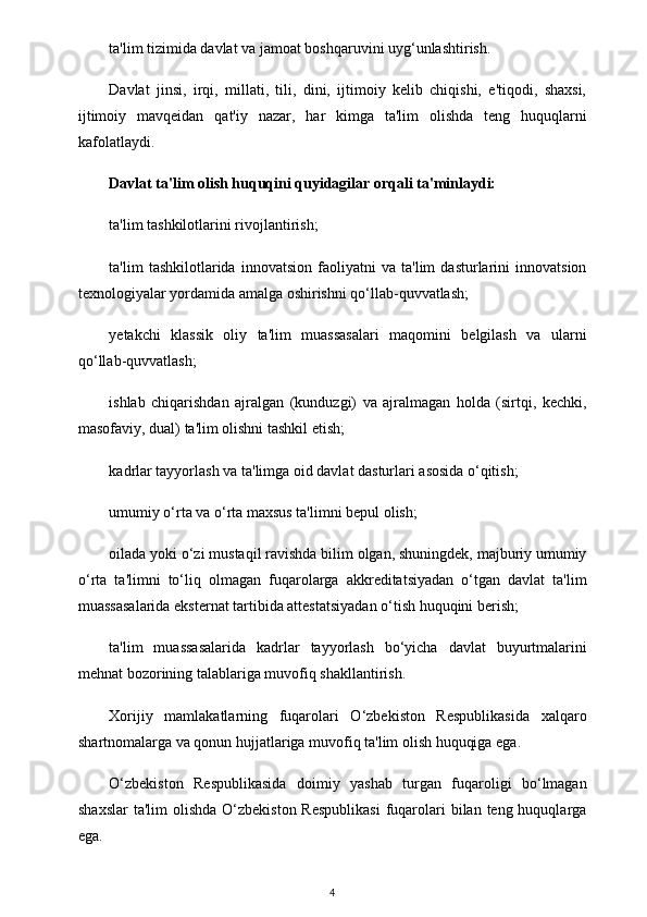 ta'lim tizimida davlat va jamoat boshqaruvini uyg‘unlashtirish.
Davlat   jinsi,   irqi,   millati,   tili,   dini,   ijtimoiy   kelib   chiqishi,   e'tiqodi,   shaxsi,
ijtimoiy   mavqeidan   qat'iy   nazar,   har   kimga   ta'lim   olishda   teng   huquqlarni
kafolatlaydi.
Davlat ta'lim olish huquqini quyidagilar orqali ta'minlaydi:
ta'lim tashkilotlarini rivojlantirish;
ta'lim   tashkilotlarida   innovatsion   faoliyatni   va   ta'lim   dasturlarini   innovatsion
texnologiyalar yordamida amalga oshirishni qo‘llab-quvvatlash;
yetakchi   klassik   oliy   ta'lim   muassasalari   maqomini   belgilash   va   ularni
qo‘llab-quvvatlash;
ishlab   chiqarishdan   ajralgan   (kunduzgi)   va   ajralmagan   holda   (sirtqi,   kechki,
masofaviy, dual) ta'lim olishni tashkil etish;
kadrlar tayyorlash va ta'limga oid davlat dasturlari asosida o‘qitish;
umumiy o‘rta va o‘rta maxsus ta'limni bepul olish;
oilada yoki o‘zi mustaqil ravishda bilim olgan, shuningdek, majburiy umumiy
o‘rta   ta'limni   to‘liq   olmagan   fuqarolarga   akkreditatsiyadan   o‘tgan   davlat   ta'lim
muassasalarida eksternat tartibida attestatsiyadan o‘tish huquqini berish;
ta'lim   muassasalarida   kadrlar   tayyorlash   bo‘yicha   davlat   buyurtmalarini
mehnat bozorining talablariga muvofiq shakllantirish.
Xorijiy   mamlakatlarning   fuqarolari   O‘zbekiston   Respublikasida   xalqaro
shartnomalarga va qonun hujjatlariga muvofiq ta'lim olish huquqiga ega.
O‘zbekiston   Respublikasida   doimiy   yashab   turgan   fuqaroligi   bo‘lmagan
shaxslar  ta'lim  olishda O‘zbekiston  Respublikasi  fuqarolari  bilan teng huquqlarga
ega.
4