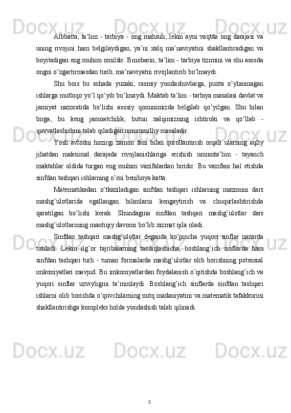 Albbatta, ta’lim  -  tarbiya  -  ong mahsuli,  lekin  ayni  vaqtda  ong  darajasi  va
uning   rivojini   ham   belgilaydigan,   ya’ni   xalq   ma’naviyatini   shakllantiradigan   va
boyitadigan eng muhim omildir. Binobarin, ta’lim - tarbiya tizimini va shu asosda
ongni o’zgartirmasdan turib, ma’naviyatni rivojlantirib bo’lmaydi.
Shu   bois   bu   sohada   yuzaki,   rasmiy   yondashuvlarga,   puxta   o’ylanmagan
ishlarga mutloqo yo’l qo’yib bo’lmaydi. Maktab ta’lim - tarbiya masalasi davlat va
jamiyat   nazoratida   bo’lishi   asosiy   qonunimizda   belgilab   qo’yilgan.   Shu   bilan
birga,   bu   keng   jamoatchilik,   butun   xalqimizning   ishtiroki   va   qo’llab   -
quvvatlashishini talab qiladigan umummilliy masaladir.
Yosh   avlodni   hozirgi   zamon   fani   bilan   qurollantirish   orqali   ularning   aqliy
jihatdan   maksimal   darajada   rivojlanishlariga   erishish   umumta’lim   -   tayanch
maktablar   oldida   turgan   eng   muhim   vazifalardan   biridir.   Bu   vazifani   hal   etishda
sinfdan tashqari ishlarning o’rni benihoya katta.
Matematikadan   o’tkaziladigan   sinfdan   tashqari   ishlarning   mazmuni   dars
mashg’ulotlarida   egallangan   bilimlarni   kengaytirish   va   chuqurlashtirishda
qaratilgan   bo’lishi   kerak.   Shundagina   sinfdan   tashqari   mashg’ulotlar   dars
mashg’ulotlarining mantiqiy davomi bo’lib xizmat qila oladi.
Sinfdan   tashqari   mashg’ulotlar   deganda   ko’pincha   yuqori   sinflar   nazarda
tutiladi.   Lekin   ilg’or   tajribalarning   tasdiqlashicha,   boshlang’ich   sinflarda   ham
sinfdan  tashqari  turli   -  tuman  formalarda  mashg’ulotlar   olib  borishning   potensial
imkoniyatlari mavjud. Bu imkoniyatlardan foydalanish o’qitishda boshlang’ich va
yuqori   sinflar   uzviyligini   ta’minlaydi.   Boshlang’ich   sinflarda   sinfdan   tashqari
ishlarni olib borishda o’quvchilarning nutq madaniyatini va matematik tafakkurini
shakllantirishga kompleks holda yondashish talab qilinadi.
5 