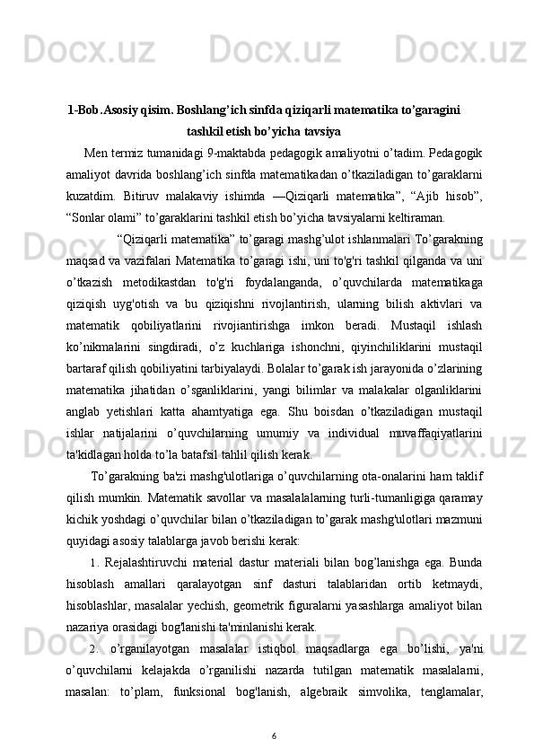 1-Bob.Asosiy qisim. Boshlang’ich sinfda qiziqarli matematika to’garagini
tashkil etish bo’yicha tavsiya
Men termiz tumanidagi 9-maktabda pedagogik amaliyotni o’tadim. Pedagogik
amaliyot davrida boshlang’ich sinfda matematikadan o’tkaziladigan to’garaklarni
kuzatdim.   Bitiruv   malakaviy   ishimda   —Qiziqarli   matematika”,   “Ajib   hisob”,
“Sonlar olami” to’garaklarini tashkil etish bo’yicha tavsiyalarni keltiraman.
“Qiziqarli matematika” to’garagi mashg’ulot ishlanmalari To’garakning
maqsad va vazifalari Matematika to’garagi ishi, uni to'g'ri tashkil qilganda va uni
o’tkazish   metodikastdan   to'g'ri   foydalanganda,   o’quvchilarda   matematikaga
qiziqish   uyg'otish   va   bu   qiziqishni   rivojlantirish,   ularning   bilish   aktivlari   va
matematik   qobiliyatlarini   rivojiantirishga   imkon   beradi.   Mustaqil   ishlash
ko’nikmalarini   singdiradi,   o’z   kuchlariga   ishonchni,   qiyinchiliklarini   mustaqil
bartaraf qilish qobiliyatini tarbiyalaydi. Bolalar to’garak ish jarayonida o’zlarining
matematika   jihatidan   o’sganliklarini,   yangi   bilimlar   va   malakalar   olganliklarini
anglab   yetishlari   katta   ahamtyatiga   ega.   Shu   boisdan   o’tkaziladigan   mustaqil
ishlar   natijalarini   o’quvchilarning   umumiy   va   individual   muvaffaqiyatlarini
ta'kidlagan holda to’la batafsil tahlil qilish kerak. 
To’garakning ba'zi mashg'ulotlariga o’quvchilarning ota-onalarini ham taklif
qilish mumkin. Matematik savollar  va masalalalarning turli-tumanligiga qaramay
kichik yoshdagi o’quvchilar bilan o’tkaziladigan to’garak mashg'ulotlari mazmuni
quyidagi asosiy talablarga javob berishi kerak:
1. Rejalashtiruvchi   material   dastur   materiali   bilan   bog’lanishga   ega.   Bunda
hisoblash   amallari   qaralayotgan   sinf   dasturi   talablaridan   ortib   ketmaydi,
hisoblashlar,  masalalar   yechish,  geometrik figuralarni   yasashlarga  amaliyot   bilan
nazariya orasidagi bog'lanishi ta'minlanishi kerak.
2. o’rganilayotgan   masalalar   istiqbol   maqsadlarga   ega   bo’lishi,   ya'ni
o’quvchilarni   kelajakda   o’rganilishi   nazarda   tutilgan   matematik   masalalarni,
masalan:   to’plam,   funksional   bog'lanish,   algebraik   simvolika,   tenglamalar,
6 