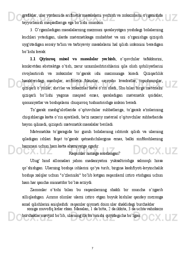 grafiklar, ular yordamida arifmetik masalalarni yechish va xokazolarni o’rganishda
tayyorlanish maqsadlariga ega bo’lishi mumkin.
3. O’rganiladigan masalalarning mazmuni qaralayotgan yoshdagi bolalarning
kuchlari   yetadigan,   ularda   matematikaga   muhabbat   va   uni   o’rganishga   qiziqish
uyg'otadigan asosiy ta'lim va tarbiyaviy masalalarni hal qilish imkonini beradigan
bo’lishi kerak.
1.1   Qiyinroq   misol   va   masalalar   yechish ,   o’quvchilar   tafakkurini,
konkretdan   abstraktga   o’tish,   zarur   umumlashtirishlarini   qila   olish   qobiliyatlarini
rivojlantirish   va   xokazolar   to’garak   ishi   mazmuniga   kiradi.   Qiziqarlilik
harakteridagi   mashqlar,   arifmetik   fokuslar,   «ajoyib»   kvadratlar,   topishmoqlar,
qiziqarli o’yinlar, she'rlar va xokazolar katta o’rin oladi, Shu bilan birga materialni
qiziqarli   bo’lishi   yagona   maqsad   emas,   qaraladigan   matematik   qoidalar,
qonuniyatlar va boshqalarni chuqurroq tushuntirishga imkon beradi.
To’garak   mashg'ulotlarida   o’qituvchilar   suhbatlariga,   to’garak   a'zolarining
chiqishlariga katta o’rin ajratiladi, ba'zi nazariy material o’qituvchilar suhbatlarida
bayon qilinadi, qiziqarli matematik masalalar beriladi.
Matematika   to’garagida   bir   guruh   bolalarning   ishtirok   qilish   va   ularning
qiladigan   ishlari   faqat   to’garak   qatnashchilargina   emas,   balki   sinfdoshlarning
hammasi uchun ham katta ahamiyatga egadir.
Raqamlar nimaga asoslangan?
Ulug'   hind   allomalari   jahon   madaniyatini   yuksaltirishga   salmoqli   hissa
qo’shishgan. Ularning boshqa ishlarini qo’ya turib, birgina kashfiyoti-keyinchalik
boshqa xalqlar uchun "o’zlariniki" bo’lib ketgan raqamlarnl ixtiro etishgani uchun
ham har qancha minnatdor bo’lsa arziydi.
Zamonlar   o’tishi   bilan   bu   raqamlarning   shakli   bir   muncha   o’zgarib
silliqlashgan.   Ammo   olimlar   ularni   ixtiro   etgan   buyuk   kishilar   qanday   mezonga
amal qilishlarini aniqlashdi: raqamlar qiymati doim ular shaklidagi burchaklar
soniga muvofiq kelar ekan. Masalan, 1 da bitta, 2 da ikkita, 3 da uchta vahokazo
burchaklar mavjud bo’lib, ularning ilk ko’rinishi quyidagicha bo’lgan:
7 