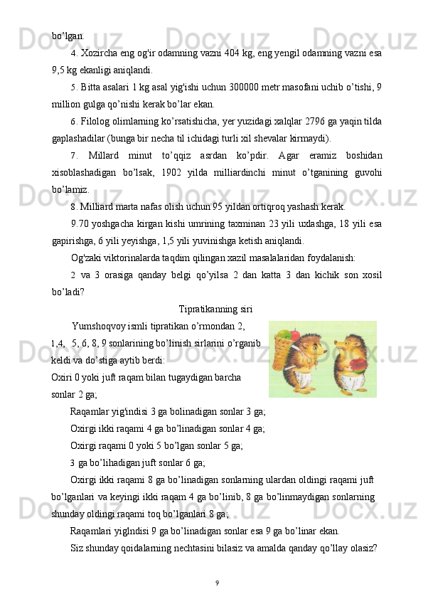 bo’lgan.
4. Xozircha eng og'ir odamning vazni 404 kg, eng yengil odamning vazni esa
9,5 kg ekanligi aniqlandi.
5. Bitta asalari 1 kg asal yig'ishi uchun 300000 metr masofani uchib o’tishi, 9
million gulga qo’nishi kerak bo’lar ekan.
6. Filolog olimlarning ko’rsatishicha, yer yuzidagi xalqlar 2796 ga yaqin tilda
gaplashadilar (bunga bir necha til ichidagi turli xil shevalar kirmaydi).
7. Millard   minut   to’qqiz   asrdan   ko’pdir.   Agar   eramiz   boshidan
xisoblashadigan   bo’lsak,   1902   yilda   milliardinchi   minut   o’tganining   guvohi
bo’lamiz.
8. Milliard marta nafas olish uchun 95 yildan ortiqroq yashash kerak.
9.70 yoshgacha kirgan kishi umrining taxminan 23 yili uxlashga, 18 yili esa
gapirishga, 6 yili yeyishga, 1,5 yili yuvinishga ketish aniqlandi.
Og'zaki viktorinalarda taqdim qilingan xazil masalalaridan foydalanish:
2 va   3   orasiga   qanday   belgi   qo’yilsa   2   dan   katta   3   dan   kichik   son   xosil
bo’ladi? 
Tipratikanning siri
Yumshoqvoy ismli tipratikan o’rmondan 2,
1,4, 5, 6, 8, 9 sonlarining bo’linish sirlarini o’rganib
keldi va do’stiga aytib berdi:
Oxiri 0 yoki juft raqam bilan tugaydigan barcha
sonlar 2 ga;
Raqamlar yig'indisi 3 ga bolinadigan sonlar 3 ga;
Oxirgi ikki raqami 4 ga bo’linadigan sonlar 4 ga;
Oxirgi raqami 0 yoki 5 bo’lgan sonlar 5 ga;
3 ga bo’lihadigan juft sonlar 6 ga;
Oxirgi ikki raqami 8 ga bo’linadigan sonlarning ulardan oldingi raqami juft
bo’lganlari va keyingi ikki raqam 4 ga bo’linib, 8 ga bo’linmaydigan sonlarning
shunday oldingi raqami toq bo’lganlari 8 ga;
Raqamlari yiglndisi 9 ga bo’linadigan sonlar esa 9 ga bo’linar ekan.
Siz shunday qoidalarning nechtasini bilasiz va amalda qanday qo’llay olasiz?
9 