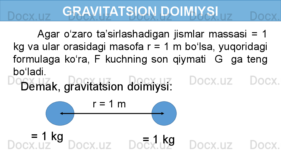 GRAVITATSION DOIMIYSI
Agar  o‘zaro  ta’sirlashadigan  jismlar  massasi  =  1 
kg va ular orasidagi masofa r = 1 m bo‘lsa, yuqoridagi 
formulaga  ko‘ra,  F  kuchning  son  qiymati    G    ga  teng 
bo‘ladi.
= 1 kg 
= 1 kg r = 1 mDemak, gravitatsion doimiysi:  