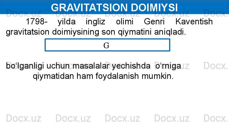 GRAVITATSION DOIMIYSI
1798-  yilda  ingliz  olimi  Genri  Kaventish 
gravitatsion doimiysining son qiymatini aniqladi. 
G 
  bo‘lganligi uchun masalalar yechishda  o‘rniga          
qiymatidan ham foydalanish mumkin. 