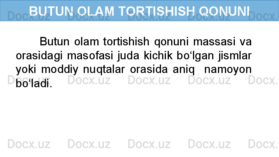 BUTUN OLAM TORTISHISH QONUNI
Butun  olam  tortishish  qonuni  massasi  va 
orasidagi  masofasi  juda  kichik  bo‘lgan  jismlar 
yoki  moddiy  nuqtalar  orasida  aniq    namoyon 
bo‘ladi. 