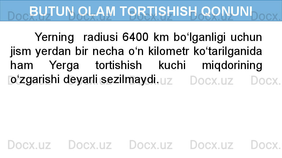 BUTUN OLAM TORTISHISH QONUNI
Yerning    radiusi  6400  km  bo‘lganligi  uchun 
jism  yerdan  bir  necha  o‘n  kilometr  ko‘tarilganida 
ham  Yerga  tortishish  kuchi  miqdorining 
o‘zgarishi deyarli sezilmaydi. 