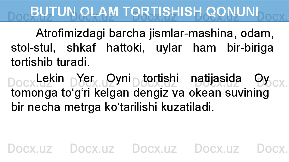 BUTUN OLAM TORTISHISH QONUNI
Atrofimizdagi barcha jismlar-mashina, odam, 
stol-stul,  shkaf  hattoki,  uylar  ham  bir-biriga 
tortishib turadi. 
Lekin  Yer  Oyni  tortishi  natijasida  Oy 
tomonga to‘g‘ri kelgan dengiz va okean suvining 
bir necha metrga ko‘tarilishi kuzatiladi. 