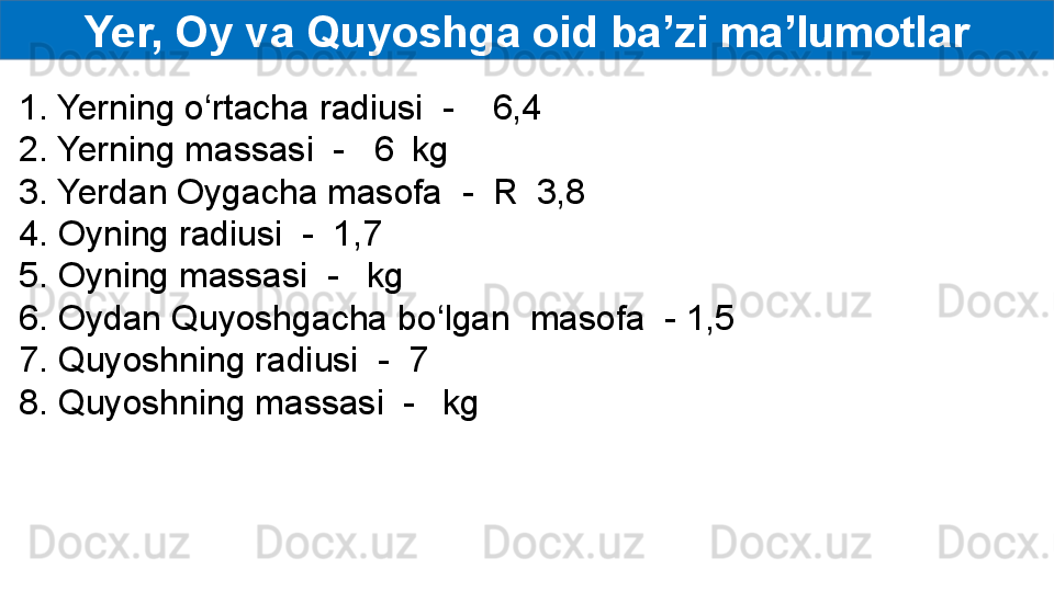 Yer, Oy va Quyoshga oid ba’zi ma’lumotlar
1. Yerning o‘rtacha radiusi  -    6,4  
2. Yerning massasi  -   6    kg
3. Yerdan Oygacha masofa  -  R    3,8  
4. Oyning radiusi  -  1,7  
5. Oyning massasi  -     kg
6. Oydan Quyoshgacha bo‘lgan  masofa  - 1,5  
7. Quyoshning radiusi  -  7  
8. Quyoshning massasi  -     kg