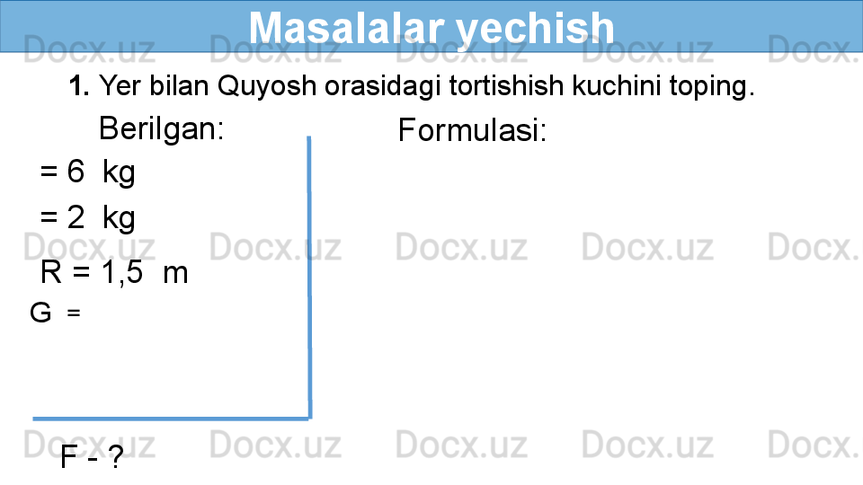 Masalalar yechish
     1.  Yer bilan Quyosh orasidagi tortishish kuchini toping.
Berilgan:
= 6    kg
= 2    kg
R = 1,5  m
G   = 
F - ? Formulasi: 