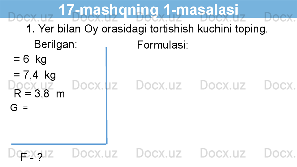 17-mashqning 1-masalasi
     1.  Yer bilan Oy orasidagi tortishish kuchini toping.
Berilgan:
= 6    kg
= 7,4    kg
R = 3,8  m
G   = 
F - ? Formulasi: 