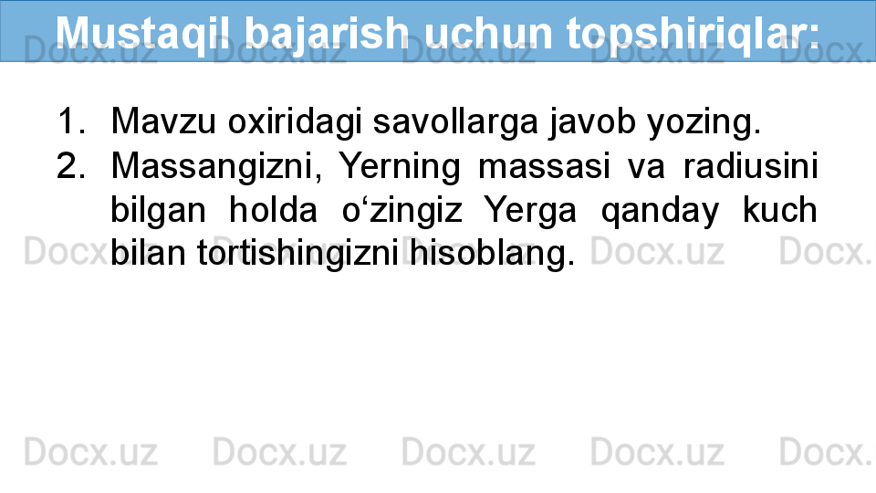 Mustaqil bajarish uchun topshiriqlar:
1. Mavzu oxiridagi savollarga javob yozing.
2. Massangizni,  Yerning  massasi  va  radiusini 
bilgan  holda  o‘zingiz  Yerga  qanday  kuch 
bilan tortishingizni hisoblang.  