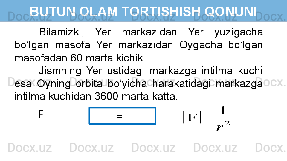 BUTUN OLAM TORTISHISH QONUNI
   = -   F  Bilamizki,  Yer  markazidan  Yer  yuzigacha 
bo‘lgan  masofa  Yer  markazidan  Oygacha  bo‘lgan 
masofadan 60 marta kichik. 
Jismning  Yer  ustidagi  markazga  intilma  kuchi 
esa  Oyning  orbita  bo‘yicha  harakatidagi  markazga 
intilma kuchidan 3600 marta katta.|	F	|	
1
??????	
2 