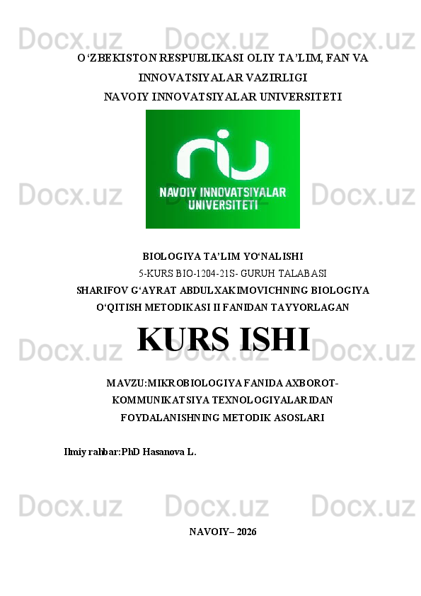 O‘ZBEKISTON RESPUBLIKASI  OLIY TA’LIM, FAN VA
INNOVATSIYALAR VAZIRLIGI
NAVOIY INNOVATSIYALAR UNIVERSITETI
BIOLOGIYA  TA’LIM  YO‘NALISHI  
5 -KURS BIO-1204-21S- GURUH TALABASI
SHARIFOV G‘AYRAT ABDULXAKIMOVICHNING  BIOLOGIYA
O‘QITISH METODIKASI II   FANIDAN TAYYORLAGAN
KURS ISHI
MAVZU: MIKROBIOLOGIYA FANIDA AXBOROT-
KOMMUNIKATSIYA TEXNOLOGIYALARIDAN
FOYDALANISHNING METODIK ASOSLARI
Ilmiy rahbar:PhD Hasanova L.
NAVOIY – 202 6 