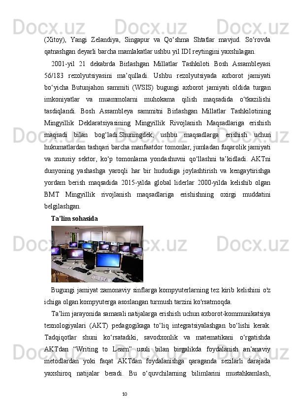 10(Xitoy),   Yangi   Zelandiya,   Singapur   va   Qo‘shma   Shtatlar   mavjud.   So‘rovda
qatnashgan deyarli barcha mamlakatlar ushbu yil IDI reytingini yaxshilagan.
2001-yil   21   dekabrda   Birlashgan   Millatlar   Tashkiloti   Bosh   Assambleyasi
56/183   rezolyutsiyasini   ma’qulladi.   Ushbu   rezolyutsiyada   axborot   jamiyati
bo‘yicha   Butunjahon   sammiti   (WSIS)   bugungi   axborot   jamiyati   oldida   turgan
imkoniyatlar   va   muammolarni   muhokama   qilish   maqsadida   o‘tkazilishi
tasdiqlandi.   Bosh   Assambleya   sammitni   Birlashgan   Millatlar   Tashkilotining
Mingyillik   Deklaratsiyasining   Mingyillik   Rivojlanish   Maqsadlariga   erishish
maqsadi   bilan   bog‘ladi.Shuningdek,   ushbu   maqsadlarga   erishish   uchun
hukumatlardan tashqari barcha manfaatdor tomonlar, jumladan fuqarolik jamiyati
va   xususiy   sektor,   ko‘p   tomonlama   yondashuvni   qo‘llashni   ta’kidladi.   AKTni
dunyoning   yashashga   yaroqli   har   bir   hududiga   joylashtirish   va   kengaytirishga
yordam   berish   maqsadida   2015-yilda   global   liderlar   2000-yilda   kelishib   olgan
BMT   Mingyillik   rivojlanish   maqsadlariga   erishishning   oxirgi   muddatini
belgilashgan.
Ta'lim sohasida
Bugungi jamiyat zamonaviy sinflarga kompyuterlarning tez kirib kelishini o'z
ichiga olgan kompyuterga asoslangan turmush tarzini ko'rsatmoqda.
Ta’lim jarayonida samarali natijalarga erishish uchun axborot-kommunikatsiya
texnologiyalari   (AKT)   pedagogikaga   to‘liq   integratsiyalashgan   bo‘lishi   kerak.
Tadqiqotlar   shuni   ko‘rsatadiki,   savodxonlik   va   matematikani   o‘rgatishda
AKTdan   “Writing   to   Learn”   usuli   bilan   birgalikda   foydalanish   an’anaviy
metodlardan   yoki   faqat   AKTdan   foydalanishga   qaraganda   sezilarli   darajada
yaxshiroq   natijalar   beradi.   Bu   o‘quvchilarning   bilimlarini   mustahkamlash, 