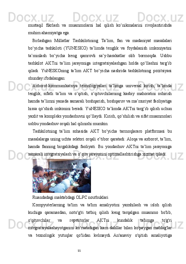 11mustaqil   fikrlash   va   muammolarni   hal   qilish   ko‘nikmalarini   rivojlantirishda
muhim ahamiyatga ega.
Birlashgan   Millatlar   Tashkilotining   Ta’lim,   fan   va   madaniyat   masalalari
bo‘yicha   tashkiloti   (YUNESKO)   ta’limda   tenglik   va   foydalanish   imkoniyatini
ta’minlash   bo‘yicha   keng   qamrovli   sa’y-harakatlar   olib   bormoqda.   Ushbu
tashkilot   AKTni   ta’lim   jarayoniga   integratsiyalashgan   holda   qo‘llashni   targ‘ib
qiladi.   YuNESKOning   ta’lim   AKT   bo‘yicha   nashrida   tashkilotning   pozitsiyasi
shunday ifodalangan:
Axborot-kommunikatsiya   texnologiyalari   ta’limga   universal   kirish,   ta’limda
tenglik,   sifatli   ta’lim   va   o‘qitish,   o‘qituvchilarning   kasbiy   mahoratini   oshirish
hamda ta’limni yanada samarali boshqarish, boshqaruv va ma’muriyat faoliyatiga
hissa qo‘shish imkonini beradi. YuNESKO ta’limda AKTni targ‘ib qilish uchun
yaxlit va kompleks yondashuvni qo‘llaydi. Kirish, qo‘shilish va sifat muammolari
ushbu yondashuv orqali hal qilinishi mumkin.
Tashkilotning   ta’lim   sohasida   AKT   bo‘yicha   tarmoqlararo   platformasi   bu
masalalarga uning uchta sektori orqali e’tibor qaratadi: Aloqa va axborot, ta’lim,
hamda   fanning   birgalikdagi   faoliyati.   Bu   yondashuv   AKTni   ta’lim   jarayoniga
samarali integratsiyalash va o‘quv jarayonini optimallashtirishga xizmat qiladi.
Ruandadagi maktabdagi OLPC noutbuklari
Kompyuterlarning   ta'lim   va   ta'lim   amaliyotini   yaxshilash   va   isloh   qilish
kuchiga   qaramasdan,   noto'g'ri   tatbiq   qilish   keng   tarqalgan   muammo   bo'lib,
o'qituvchilar   va   repetitorlar   AKTni   kundalik   ta'limga   to'g'ri
integratsiyalashayotganini   ko'rsatadigan   kam   dalillar   bilan   ko'paygan   mablag'lar
va   texnologik   yutuqlar   qo'lidan   kelmaydi.     An'anaviy   o'qitish   amaliyotiga 
