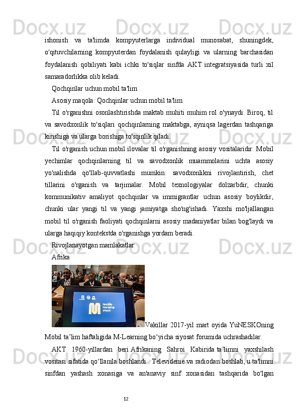 12ishonish   va   ta'limda   kompyuterlarga   individual   munosabat,   shuningdek,
o'qituvchilarning   kompyuterdan   foydalanish   qulayligi   va   ularning   barchasidan
foydalanish   qobiliyati   kabi   ichki   to'siqlar   sinfda   AKT   integratsiyasida   turli   xil
samaradorlikka olib keladi.  
Qochqinlar uchun mobil ta'lim
Asosiy maqola:   Qochqinlar uchun mobil ta'lim
Til   o'rganishni   osonlashtirishda   maktab   muhiti   muhim   rol   o'ynaydi.   Biroq,  til
va   savodxonlik   to'siqlari   qochqinlarning   maktabga,   ayniqsa   lagerdan   tashqariga
kirishiga va ularga borishiga to'sqinlik qiladi.  
Til o'rganish uchun mobil ilovalar til o'rganishning asosiy vositalaridir. Mobil
yechimlar   qochqinlarning   til   va   savodxonlik   muammolarini   uchta   asosiy
yo'nalishda   qo'llab-quvvatlashi   mumkin:   savodxonlikni   rivojlantirish,   chet
tillarini   o'rganish   va   tarjimalar.   Mobil   texnologiyalar   dolzarbdir,   chunki
kommunikativ   amaliyot   qochqinlar   va   immigrantlar   uchun   asosiy   boylikdir,
chunki   ular   yangi   til   va   yangi   jamiyatga   sho'ng'ishadi.   Yaxshi   mo'ljallangan
mobil   til   o'rganish   faoliyati   qochqinlarni   asosiy   madaniyatlar   bilan   bog'laydi   va
ularga haqiqiy kontekstda o'rganishga yordam beradi.
Rivojlanayotgan mamlakatlar
Afrika
Vakillar  2017-yil   mart  oyida  YuNESKOning
Mobil ta lim haftaligida M-Learning bo yicha siyosat forumida uchrashadilar.ʼ ʻ
AKT   1960-yillardan   beri   Afrikaning   Sahroi   Kabirida   ta limni   yaxshilash	
ʼ
vositasi sifatida qo llanila boshlandi .	
ʻ   Televidenie va radiodan boshlab, u ta'limni
sinfdan   yashash   xonasiga   va   an'anaviy   sinf   xonasidan   tashqarida   bo'lgan 