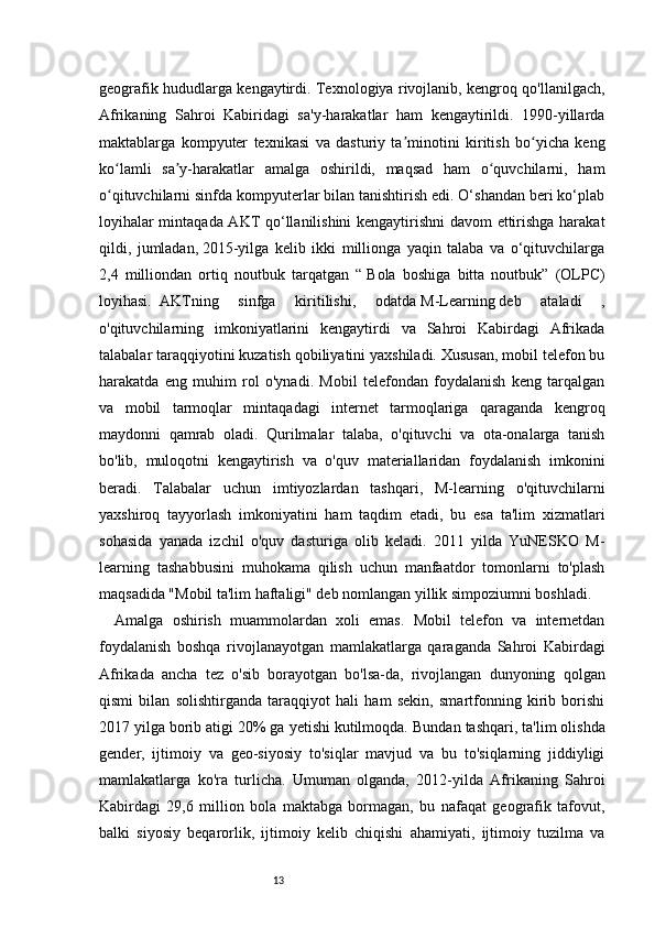 13geografik hududlarga kengaytirdi. Texnologiya rivojlanib, kengroq qo'llanilgach,
Afrikaning   Sahroi   Kabiridagi   sa'y-harakatlar   ham   kengaytirildi.   1990-yillarda
maktablarga   kompyuter   texnikasi   va   dasturiy   ta minotini   kiritish   bo yicha   kengʼ ʻ
ko lamli   sa y-harakatlar   amalga   oshirildi,   maqsad   ham   o quvchilarni,   ham	
ʻ ʼ ʻ
o qituvchilarni sinfda kompyuterlar bilan tanishtirish edi. O‘shandan beri ko‘plab
ʻ
loyihalar mintaqada AKT qo‘llanilishini kengaytirishni davom ettirishga harakat
qildi,   jumladan,   2015-yilga   kelib   ikki   millionga   yaqin   talaba   va   o‘qituvchilarga
2,4   milliondan   ortiq   noutbuk   tarqatgan   “   Bola   boshiga   bitta   noutbuk”   (OLPC)
loyihasi.	
  AKTning   sinfga   kiritilishi,   odatda   M-Learning   deb   ataladi   ,
o'qituvchilarning   imkoniyatlarini   kengaytirdi   va   Sahroi   Kabirdagi   Afrikada
talabalar taraqqiyotini kuzatish qobiliyatini yaxshiladi. Xususan, mobil telefon bu
harakatda   eng   muhim   rol   o'ynadi.   Mobil   telefondan   foydalanish   keng   tarqalgan
va   mobil   tarmoqlar   mintaqadagi   internet   tarmoqlariga   qaraganda   kengroq
maydonni   qamrab   oladi.   Qurilmalar   talaba,   o'qituvchi   va   ota-onalarga   tanish
bo'lib,   muloqotni   kengaytirish   va   o'quv   materiallaridan   foydalanish   imkonini
beradi.   Talabalar   uchun   imtiyozlardan   tashqari,   M-learning   o'qituvchilarni
yaxshiroq   tayyorlash   imkoniyatini   ham   taqdim   etadi,   bu   esa   ta'lim   xizmatlari
sohasida   yanada   izchil   o'quv   dasturiga   olib   keladi.   2011   yilda   YuNESKO   M-
learning   tashabbusini   muhokama   qilish   uchun   manfaatdor   tomonlarni   to'plash
maqsadida "Mobil ta'lim haftaligi" deb nomlangan yillik simpoziumni boshladi.  
Amalga   oshirish   muammolardan   xoli   emas.   Mobil   telefon   va   internetdan
foydalanish   boshqa   rivojlanayotgan   mamlakatlarga   qaraganda   Sahroi   Kabirdagi
Afrikada   ancha   tez   o'sib   borayotgan   bo'lsa-da,   rivojlangan   dunyoning   qolgan
qismi   bilan   solishtirganda   taraqqiyot   hali   ham   sekin,   smartfonning   kirib   borishi
2017 yilga borib atigi 20% ga yetishi kutilmoqda.   Bundan tashqari, ta'lim olishda
gender,   ijtimoiy   va   geo-siyosiy   to'siqlar   mavjud   va   bu   to'siqlarning   jiddiyligi
mamlakatlarga   ko'ra   turlicha.   Umuman   olganda,   2012-yilda   Afrikaning   Sahroi
Kabirdagi   29,6   million   bola   maktabga   bormagan,   bu   nafaqat   geografik   tafovut,
balki   siyosiy   beqarorlik,   ijtimoiy   kelib   chiqishi   ahamiyati,   ijtimoiy   tuzilma   va 