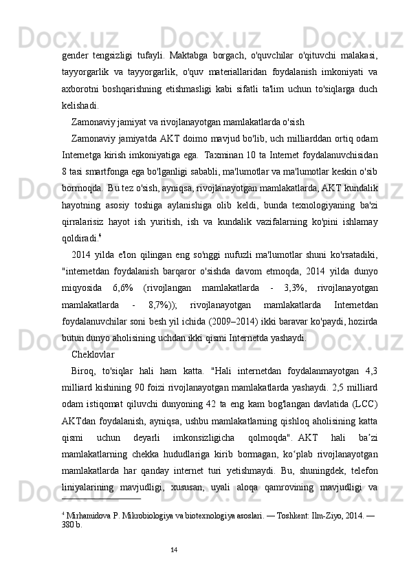 14gender   tengsizligi   tufayli.   Maktabga   borgach,   o'quvchilar   o'qituvchi   malakasi,
tayyorgarlik   va   tayyorgarlik,   o'quv   materiallaridan   foydalanish   imkoniyati   va
axborotni   boshqarishning   etishmasligi   kabi   sifatli   ta'lim   uchun   to'siqlarga   duch
kelishadi.  
Zamonaviy jamiyat va rivojlanayotgan mamlakatlarda o'sish
Zamonaviy jamiyatda AKT  doimo mavjud bo'lib, uch milliarddan ortiq odam
Internetga kirish imkoniyatiga ega.     Taxminan 10 ta Internet foydalanuvchisidan
8 tasi smartfonga ega bo'lganligi sababli, ma'lumotlar va ma'lumotlar keskin o'sib
bormoqda.     Bu tez o'sish, ayniqsa, rivojlanayotgan mamlakatlarda, AKT kundalik
hayotning   asosiy   toshiga   aylanishiga   olib   keldi,   bunda   texnologiyaning   ba'zi
qirralarisiz   hayot   ish   yuritish,   ish   va   kundalik   vazifalarning   ko'pini   ishlamay
qoldiradi. 4
2014   yilda   e'lon   qilingan   eng   so'nggi   nufuzli   ma'lumotlar   shuni   ko'rsatadiki,
"internetdan   foydalanish   barqaror   o'sishda   davom   etmoqda,   2014   yilda   dunyo
miqyosida   6,6%   (rivojlangan   mamlakatlarda   -   3,3%,   rivojlanayotgan
mamlakatlarda   -   8,7%));   rivojlanayotgan   mamlakatlarda   Internetdan
foydalanuvchilar soni besh yil ichida (2009–2014) ikki baravar ko'paydi, hozirda
butun dunyo aholisining uchdan ikki qismi Internetda yashaydi.  
Cheklovlar
Biroq,   to'siqlar   hali   ham   katta.   "Hali   internetdan   foydalanmayotgan   4,3
milliard kishining 90 foizi rivojlanayotgan mamlakatlarda yashaydi. 2,5 milliard
odam   istiqomat   qiluvchi   dunyoning   42   ta   eng   kam   bog'langan   davlatida   (LCC)
AKTdan   foydalanish,   ayniqsa,   ushbu   mamlakatlarning   qishloq   aholisining   katta
qismi   uchun   deyarli   imkonsizligicha   qolmoqda".     AKT   hali   ba ziʼ
mamlakatlarning   chekka   hududlariga   kirib   bormagan,   ko plab   rivojlanayotgan	
ʻ
mamlakatlarda   har   qanday   internet   turi   yetishmaydi.   Bu,   shuningdek,   telefon
liniyalarining   mavjudligi,   xususan,   uyali   aloqa   qamrovining   mavjudligi   va
4
 Mirhamidova P. Mikrobiologiya va biotexnologiya asoslari. — Toshkent: Ilm-Ziyo, 2014. — 
380 b. 