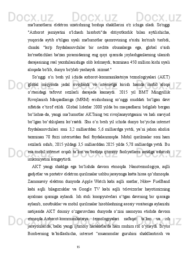 15ma'lumotlarni   elektron   uzatishning   boshqa   shakllarini   o'z   ichiga   oladi.   So'nggi
"Axborot   jamiyatini   o'lchash   hisoboti"da   ehtiyotkorlik   bilan   aytilishicha,
yuqorida   aytib   o'tilgan   uyali   ma'lumotlar   qamrovining   o'sishi   ko'rinib   turibdi,
chunki   "ko'p   foydalanuvchilar   bir   nechta   obunalarga   ega,   global   o'sish
ko'rsatkichlari   ba'zan   piramidaning   eng   quyi   qismida   joylashganlarning   ulanish
darajasining real yaxshilanishiga olib kelmaydi; taxminan 450 million kishi uyali
aloqada bo'lib, dunyo bo'ylab yashaydi. xizmat."  
So‘nggi   o‘n   besh   yil   ichida   axborot-kommunikatsiya   texnologiyalari   (AKT)
global   miqyosda   jadal   rivojlandi   va   internetga   kirish   hamda   mobil   aloqa
o‘rtasidagi   tafovut   sezilarli   darajada   kamaydi.   2015   yil   BMT   Mingyillik
Rivojlanish   Maqsadlariga   (MRM)   erishishning   so‘nggi   muddati   bo‘lgan   davr
sifatida   e’tirof   etildi.   Global   liderlar   2000   yilda   bu   maqsadlarni   belgilab   bergan
bo‘lishsa-da, yangi ma’lumotlar  AKTning tez rivojlanayotganini  va hali  mavjud
bo‘lgan   bo‘shliqlarni   ko‘rsatdi.   Shu  o‘n   besh   yil   ichida   dunyo  bo‘yicha   internet
foydalanuvchilari   soni   3,2   milliarddan   5,6   milliardga   yetdi,   ya’ni   jahon   aholisi
taxminan   70   foizi   internetdan   faol   foydalanmoqda.   Mobil   qurilmalar   soni   ham
sezilarli oshib, 2015 yildagi 3,5 milliarddan 2025 yilda 5,78 milliardga yetdi. Bu
esa   mobil  internet  orqali   ta’lim  va  boshqa   ijtimoiy  faoliyatlarni   amalga  oshirish
imkoniyatini kengaytirdi.
AKT   yangi   shaklga   ega   bo‘lishda   davom   etmoqda.   Nanotexnologiya,   aqlli
gadjetlar va portativ elektron qurilmalar ushbu jarayonga katta hissa qo‘shmoqda.
Zamonaviy   elektron   dunyoda   Apple   Watch   kabi   aqlli   soatlar,   Nike+   FuelBand
kabi   aqlli   bilaguzuklar   va   Google   TV   kabi   aqlli   televizorlar   hayotimizning
ajralmas   qismiga   aylandi.   Ish   stoli   kompyuterlari   o‘tgan   davrning   bir   qismiga
aylanib, noutbuklar va mobil qurilmalar hisoblashning asosiy vositasiga aylanishi
natijasida   AKT   doimiy   o‘zgaruvchan   dunyoda   o‘zini   namoyon   etishda   davom
etmoqda.Axborot-kommunikatsiya   texnologiyalari   nafaqat   ta’lim   va   ish
jarayonlarida, balki yangi  ijtimoiy harakatlarda ham  muhim rol o‘ynaydi. Bryus
Bimberning   ta’kidlashicha,   internet   “muammolar   guruhini   shakllantirish   va 