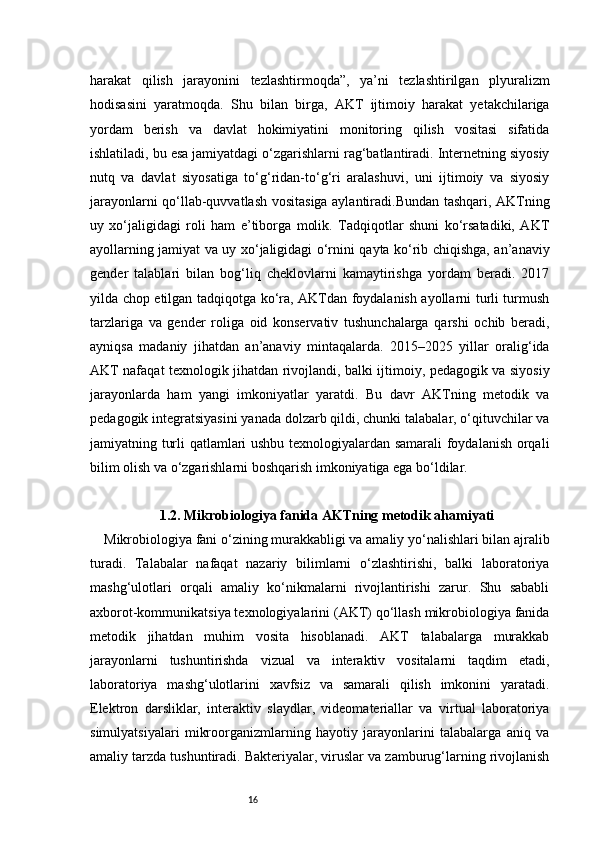 16harakat   qilish   jarayonini   tezlashtirmoqda”,   ya’ni   tezlashtirilgan   plyuralizm
hodisasini   yaratmoqda.   Shu   bilan   birga,   AKT   ijtimoiy   harakat   yetakchilariga
yordam   berish   va   davlat   hokimiyatini   monitoring   qilish   vositasi   sifatida
ishlatiladi, bu esa jamiyatdagi o‘zgarishlarni rag‘batlantiradi. Internetning siyosiy
nutq   va   davlat   siyosatiga   to‘g‘ridan-to‘g‘ri   aralashuvi,   uni   ijtimoiy   va   siyosiy
jarayonlarni qo‘llab-quvvatlash vositasiga aylantiradi.Bundan tashqari, AKTning
uy   xo‘jaligidagi   roli   ham   e’tiborga   molik.   Tadqiqotlar   shuni   ko‘rsatadiki,   AKT
ayollarning jamiyat va uy xo‘jaligidagi o‘rnini qayta ko‘rib chiqishga, an’anaviy
gender   talablari   bilan   bog‘liq   cheklovlarni   kamaytirishga   yordam   beradi.   2017
yilda chop etilgan tadqiqotga ko‘ra, AKTdan foydalanish ayollarni turli turmush
tarzlariga   va   gender   roliga   oid   konservativ   tushunchalarga   qarshi   ochib   beradi,
ayniqsa   madaniy   jihatdan   an’anaviy   mintaqalarda.   2015–2025   yillar   oralig‘ida
AKT nafaqat texnologik jihatdan rivojlandi, balki ijtimoiy, pedagogik va siyosiy
jarayonlarda   ham   yangi   imkoniyatlar   yaratdi.   Bu   davr   AKTning   metodik   va
pedagogik integratsiyasini yanada dolzarb qildi, chunki talabalar, o‘qituvchilar va
jamiyatning turli qatlamlari ushbu texnologiyalardan samarali foydalanish orqali
bilim olish va o‘zgarishlarni boshqarish imkoniyatiga ega bo‘ldilar.
1. 2. Mikrobiologiya fanida AKTning metodik ahamiyati
Mikrobiologiya fani o‘zining murakkabligi va amaliy yo‘nalishlari bilan ajralib
turadi.   Talabalar   nafaqat   nazariy   bilimlarni   o‘zlashtirishi,   balki   laboratoriya
mashg‘ulotlari   orqali   amaliy   ko‘nikmalarni   rivojlantirishi   zarur.   Shu   sababli
axborot-kommunikatsiya texnologiyalarini (AKT) qo‘llash mikrobiologiya fanida
metodik   jihatdan   muhim   vosita   hisoblanadi.   AKT   talabalarga   murakkab
jarayonlarni   tushuntirishda   vizual   va   interaktiv   vositalarni   taqdim   etadi,
laboratoriya   mashg‘ulotlarini   xavfsiz   va   samarali   qilish   imkonini   yaratadi.
Elektron   darsliklar,   interaktiv   slaydlar,   videomateriallar   va   virtual   laboratoriya
simulyatsiyalari   mikroorganizmlarning   hayotiy   jarayonlarini   talabalarga   aniq   va
amaliy tarzda tushuntiradi. Bakteriyalar, viruslar va zamburug‘larning rivojlanish 