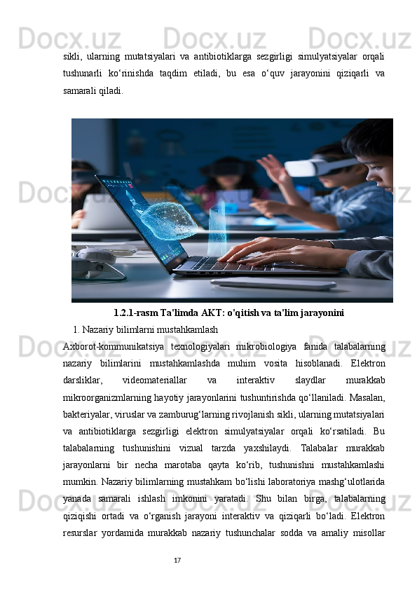 17sikli,   ularning   mutatsiyalari   va   antibiotiklarga   sezgirligi   simulyatsiyalar   orqali
tushunarli   ko‘rinishda   taqdim   etiladi,   bu   esa   o‘quv   jarayonini   qiziqarli   va
samarali qiladi.
1.2.1-rasm  Ta'limda AKT: o'qitish va ta'lim jarayonini
     1. Nazariy bilimlarni mustahkamlash
Axborot-kommunikatsiya   texnologiyalari   mikrobiologiya   fanida   talabalarning
nazariy   bilimlarini   mustahkamlashda   muhim   vosita   hisoblanadi.   Elektron
darsliklar,   videomateriallar   va   interaktiv   slaydlar   murakkab
mikroorganizmlarning hayotiy jarayonlarini tushuntirishda qo‘llaniladi. Masalan,
bakteriyalar, viruslar va zamburug‘larning rivojlanish sikli, ularning mutatsiyalari
va   antibiotiklarga   sezgirligi   elektron   simulyatsiyalar   orqali   ko‘rsatiladi.   Bu
talabalarning   tushunishini   vizual   tarzda   yaxshilaydi.   Talabalar   murakkab
jarayonlarni   bir   necha   marotaba   qayta   ko‘rib,   tushunishni   mustahkamlashi
mumkin. Nazariy bilimlarning mustahkam bo‘lishi laboratoriya mashg‘ulotlarida
yanada   samarali   ishlash   imkonini   yaratadi.   Shu   bilan   birga,   talabalarning
qiziqishi   ortadi   va   o‘rganish   jarayoni   interaktiv   va   qiziqarli   bo‘ladi.   Elektron
resurslar   yordamida   murakkab   nazariy   tushunchalar   sodda   va   amaliy   misollar 