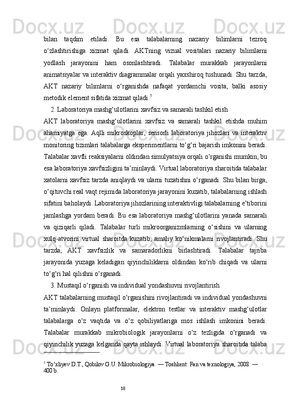 18bilan   taqdim   etiladi.   Bu   esa   talabalarning   nazariy   bilimlarni   tezroq
o‘zlashtirishiga   xizmat   qiladi.   AKTning   vizual   vositalari   nazariy   bilimlarni
yodlash   jarayonini   ham   osonlashtiradi.   Talabalar   murakkab   jarayonlarni
animatsiyalar va interaktiv diagrammalar orqali yaxshiroq tushunadi. Shu tarzda,
AKT   nazariy   bilimlarni   o‘rganishda   nafaqat   yordamchi   vosita,   balki   asosiy
metodik element sifatida xizmat qiladi. 5
2. Laboratoriya mashg‘ulotlarini xavfsiz va samarali tashkil etish
AKT   laboratoriya   mashg‘ulotlarini   xavfsiz   va   samarali   tashkil   etishda   muhim
ahamiyatga   ega.   Aqlli   mikroskoplar,   sensorli   laboratoriya   jihozlari   va   interaktiv
monitoring tizimlari talabalarga eksperimentlarni to‘g‘ri bajarish imkonini beradi.
Talabalar xavfli reaksiyalarni oldindan simulyatsiya orqali o‘rganishi mumkin, bu
esa laboratoriya xavfsizligini ta’minlaydi. Virtual laboratoriya sharoitida talabalar
xatolarni xavfsiz tarzda aniqlaydi va ularni tuzatishni o‘rganadi. Shu bilan birga,
o‘qituvchi real vaqt rejimida laboratoriya jarayonini kuzatib, talabalarning ishlash
sifatini baholaydi. Laboratoriya jihozlarining interaktivligi talabalarning e’tiborini
jamlashga   yordam   beradi.   Bu  esa   laboratoriya   mashg‘ulotlarini   yanada   samarali
va   qiziqarli   qiladi.   Talabalar   turli   mikroorganizmlarning   o‘sishini   va   ularning
xulq-atvorini   virtual   sharoitda   kuzatib,   amaliy   ko‘nikmalarni   rivojlantiradi.   Shu
tarzda,   AKT   xavfsizlik   va   samaradorlikni   birlashtiradi.   Talabalar   tajriba
jarayonida   yuzaga   keladigan   qiyinchiliklarni   oldindan   ko‘rib   chiqadi   va   ularni
to‘g‘ri hal qilishni o‘rganadi.
3. Mustaqil o‘rganish va individual yondashuvni rivojlantirish
AKT talabalarning mustaqil o‘rganishini rivojlantiradi va individual yondashuvni
ta’minlaydi.   Onlayn   platformalar,   elektron   testlar   va   interaktiv   mashg‘ulotlar
talabalarga   o‘z   vaqtida   va   o‘z   qobiliyatlariga   mos   ishlash   imkonini   beradi.
Talabalar   murakkab   mikrobiologik   jarayonlarni   o‘z   tezligida   o‘rganadi   va
qiyinchilik yuzaga kelganda qayta ishlaydi. Virtual laboratoriya sharoitida talaba
5
 To‘xliyev D.T., Qobilov G.U. Mikrobiologiya. — Toshkent: Fan va texnologiya, 2008. — 
400 b. 
